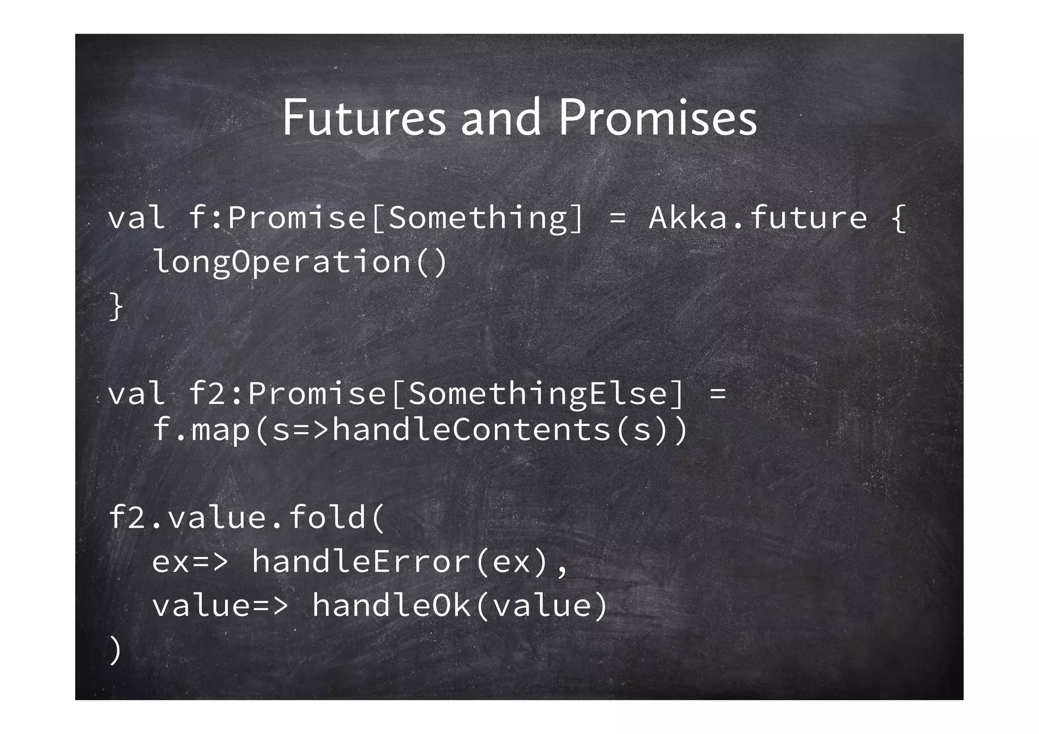 Futures and Promises
val f:Promise[Something] = Akka.future {
  longOperation()
}

val f2:Promise[SomethingElse] =
  f.map(s=>handleContents(s))

f2.value.fold(
  ex=> handleError(ex),
  value=> handleOk(value)
)
 