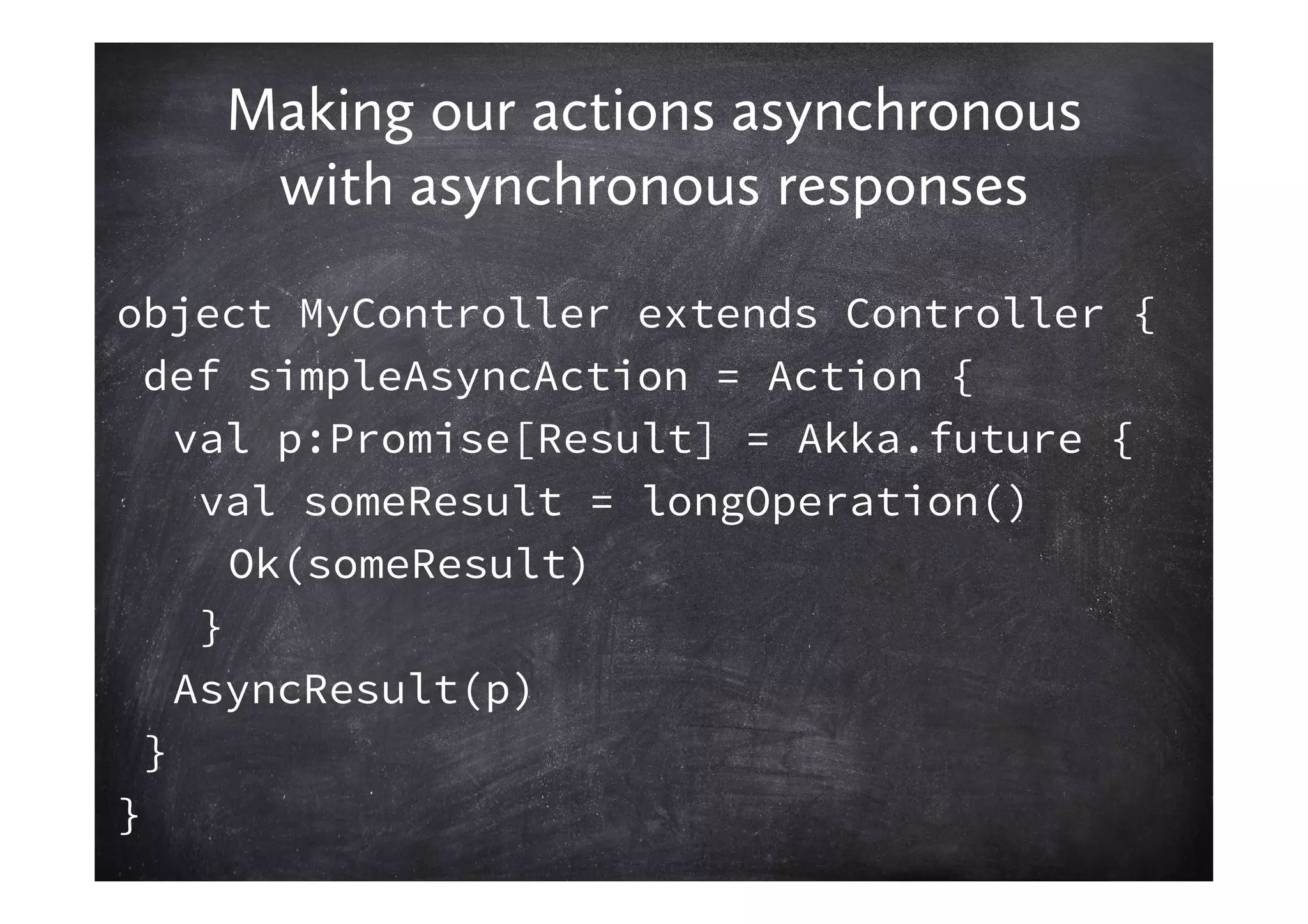 Making our actions asynchronous
     with asynchronous responses
object MyController extends Controller {
  def simpleAsyncAction = Action {
    val p:Promise[Result] = Akka.future {
     val someResult = longOperation()
       Ok(someResult)
     }
    AsyncResult(p)
  }
}
 