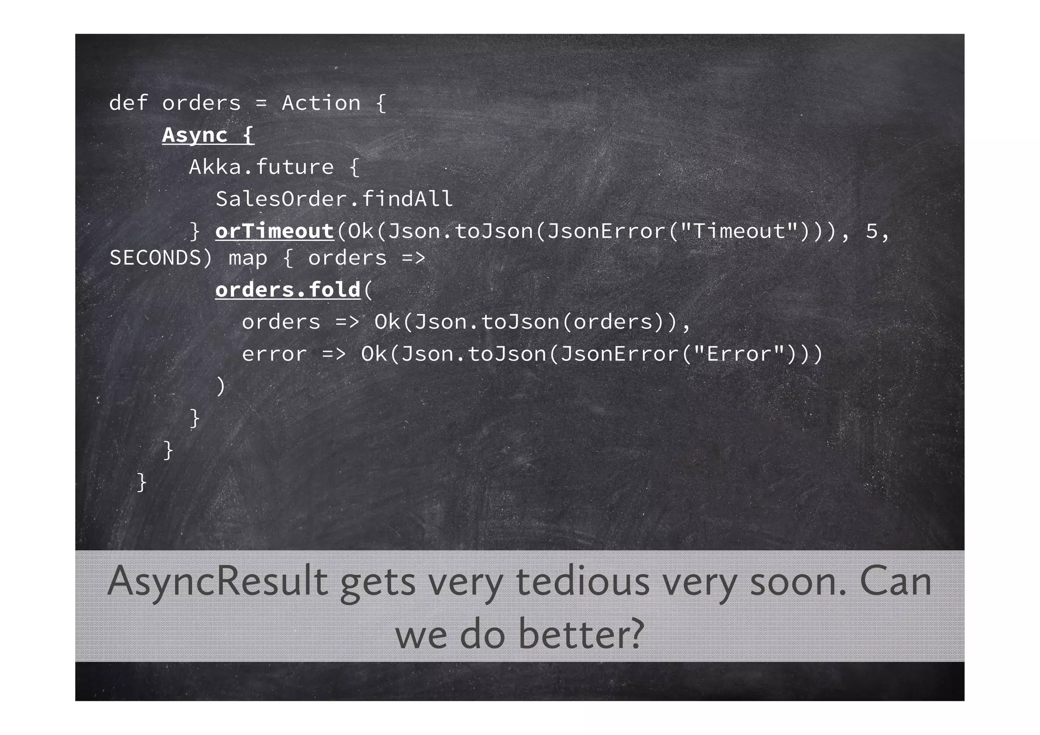 def orders = Action {
    Async {
      Akka.future {
        SalesOrder.findAll
      } orTimeout(Ok(Json.toJson(JsonError("Timeout"))), 5,
SECONDS) map { orders =>
        orders.fold(
          orders => Ok(Json.toJson(orders)),
          error => Ok(Json.toJson(JsonError("Error")))
        )
      }
    }
  }



AsyncResult gets very tedious very soon. Can
               we do better?
 