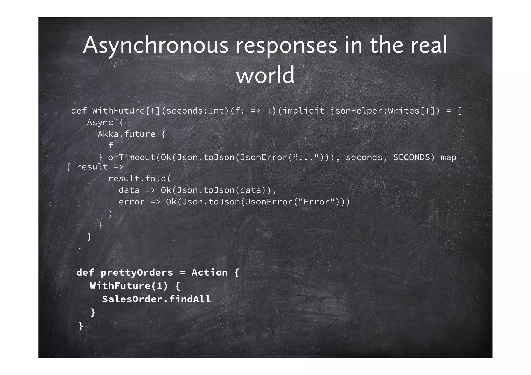 Asynchronous responses in the real
                world
 def WithFuture[T](seconds:Int)(f: => T)(implicit jsonHelper:Writes[T]) = {
    Async {
      Akka.future {
        f
      } orTimeout(Ok(Json.toJson(JsonError(”..."))), seconds, SECONDS) map
{ result =>
        result.fold(
          data => Ok(Json.toJson(data)),
          error => Ok(Json.toJson(JsonError("Error")))
        )
      }
    }
  }

  def prettyOrders = Action {
    WithFuture(1) {
      SalesOrder.findAll
    }
  }
 