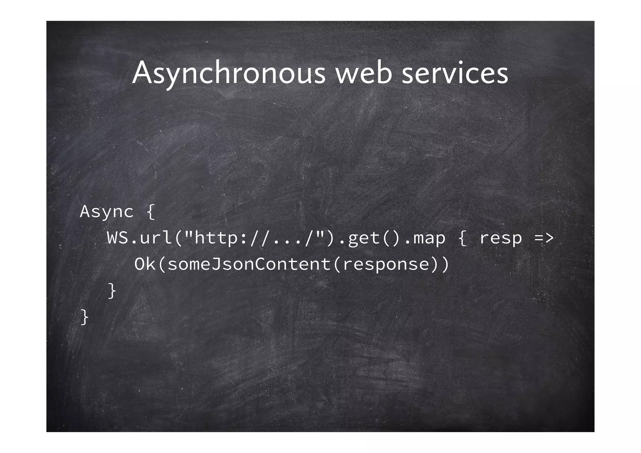 Asynchronous web services


Async {
   WS.url("http://.../").get().map { resp =>
     Ok(someJsonContent(response))
   }
}
 