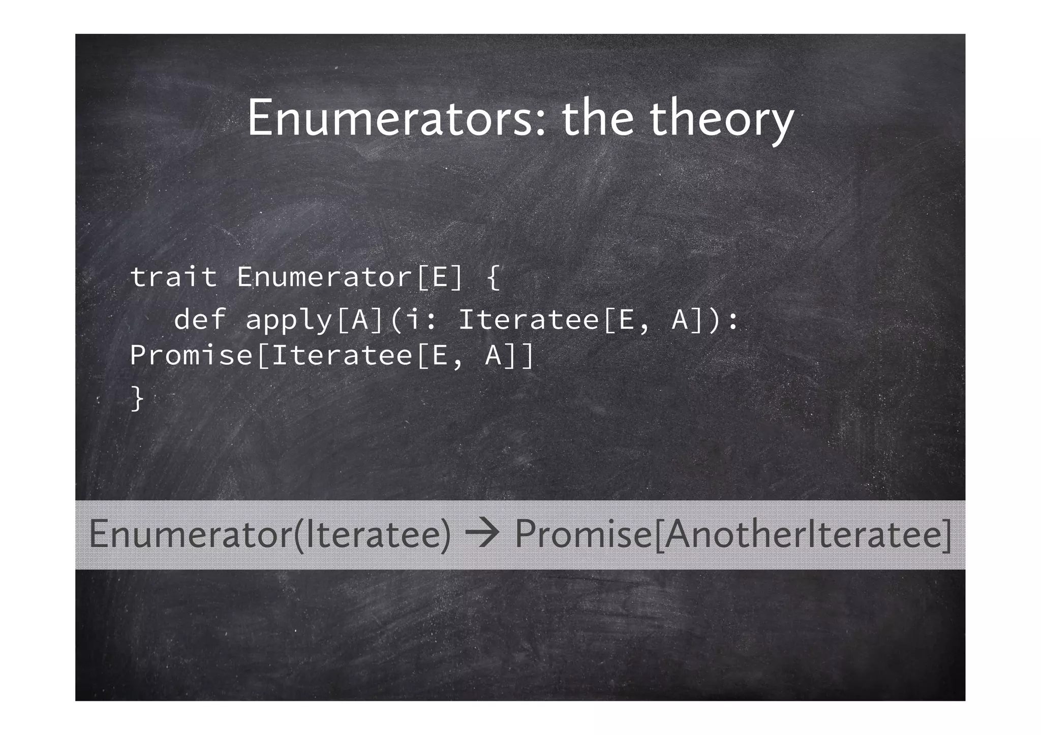 Enumerators: the theory

  trait Enumerator[E] {
    def apply[A](i: Iteratee[E, A]):
  Promise[Iteratee[E, A]]
  }



Enumerator(Iteratee)   Promise[AnotherIteratee]
 