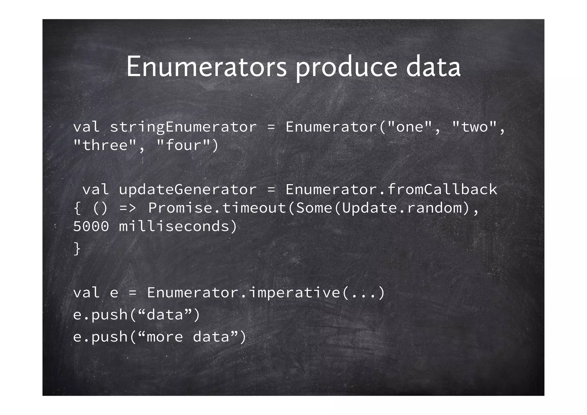 Enumerators produce data
val stringEnumerator = Enumerator("one", "two",
"three", "four")

  val updateGenerator = Enumerator.fromCallback
{ () => Promise.timeout(Some(Update.random),
5000 milliseconds)
}

val e = Enumerator.imperative(...)
e.push(“data”)
e.push(“more data”)
 