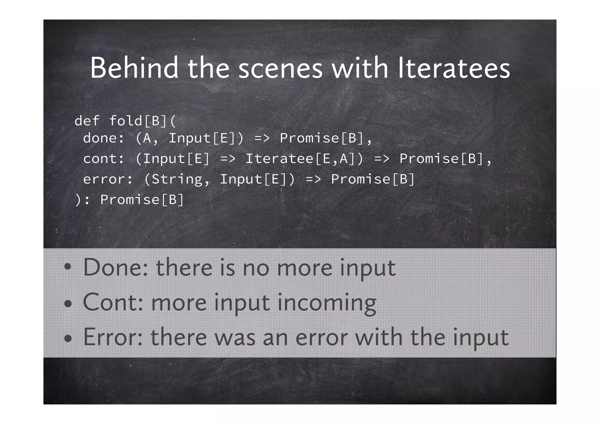 Behind the scenes with Iteratees
 def fold[B](
  done: (A, Input[E]) => Promise[B],
  cont: (Input[E] => Iteratee[E,A]) => Promise[B],
  error: (String, Input[E]) => Promise[B]
 ): Promise[B]




• Done: there is no more input
• Cont: more input incoming
• Error: there was an error with the input
 