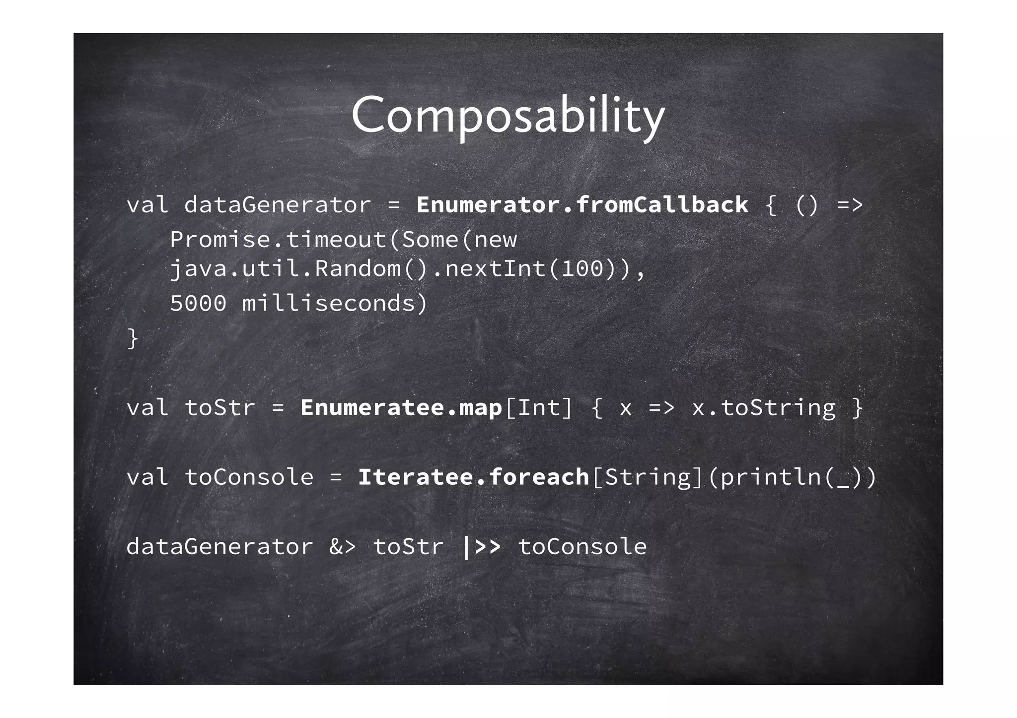 Composability
val dataGenerator = Enumerator.fromCallback { () =>
   Promise.timeout(Some(new
   java.util.Random().nextInt(100)),
   5000 milliseconds)
}

val toStr = Enumeratee.map[Int] { x => x.toString }

val toConsole = Iteratee.foreach[String](println(_))

dataGenerator &> toStr |>> toConsole
 