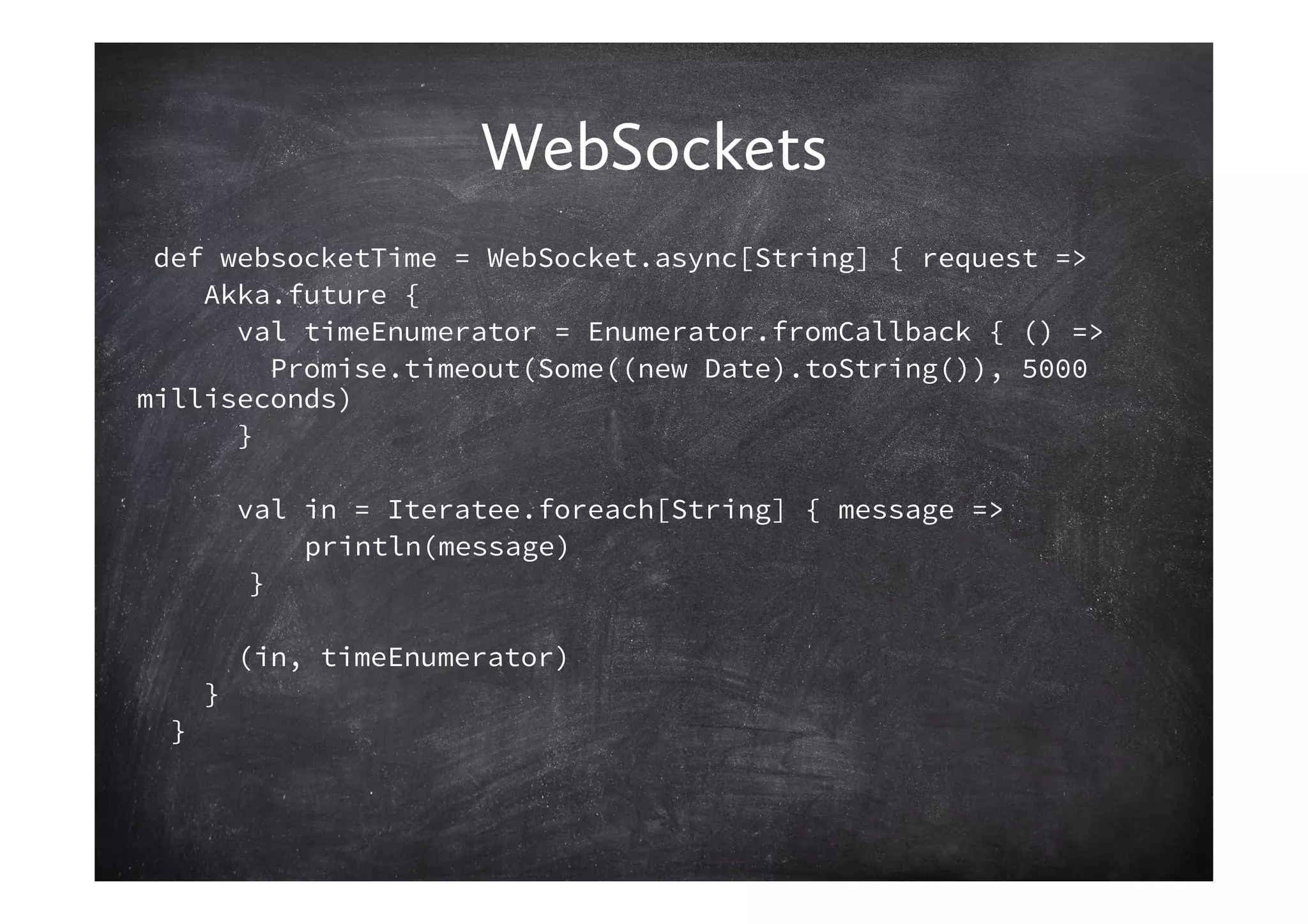 WebSockets
 def websocketTime = WebSocket.async[String] { request =>
    Akka.future {
      val timeEnumerator = Enumerator.fromCallback { () =>
        Promise.timeout(Some((new Date).toString()), 5000
milliseconds)
      }

          val in = Iteratee.foreach[String] { message =>
              println(message)
           }

          (in, timeEnumerator)
      }
  }
 