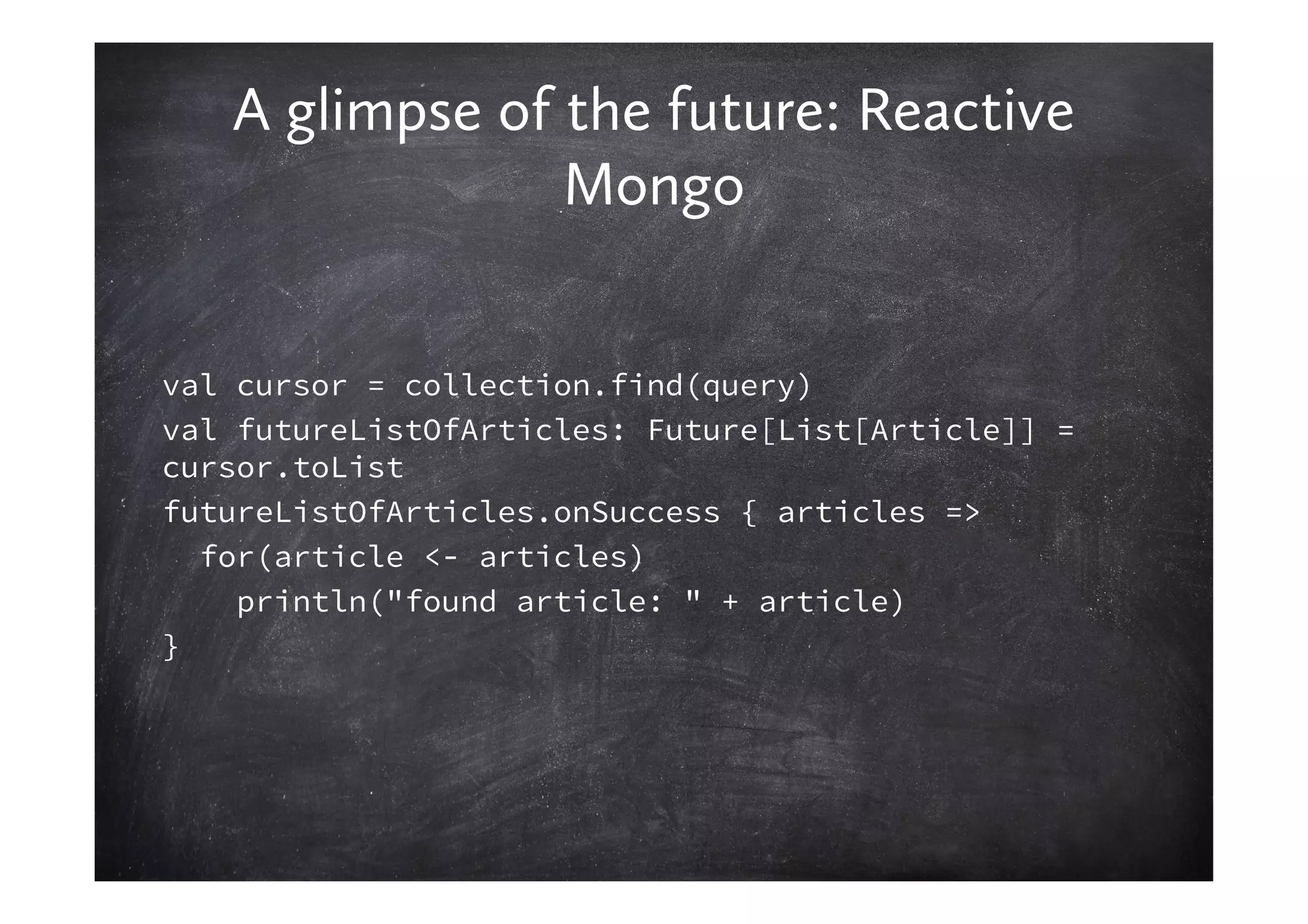 A glimpse of the future: Reactive
                Mongo


val cursor = collection.find(query)
val futureListOfArticles: Future[List[Article]] =
cursor.toList
futureListOfArticles.onSuccess { articles =>
  for(article <- articles)
    println("found article: " + article)
}
 