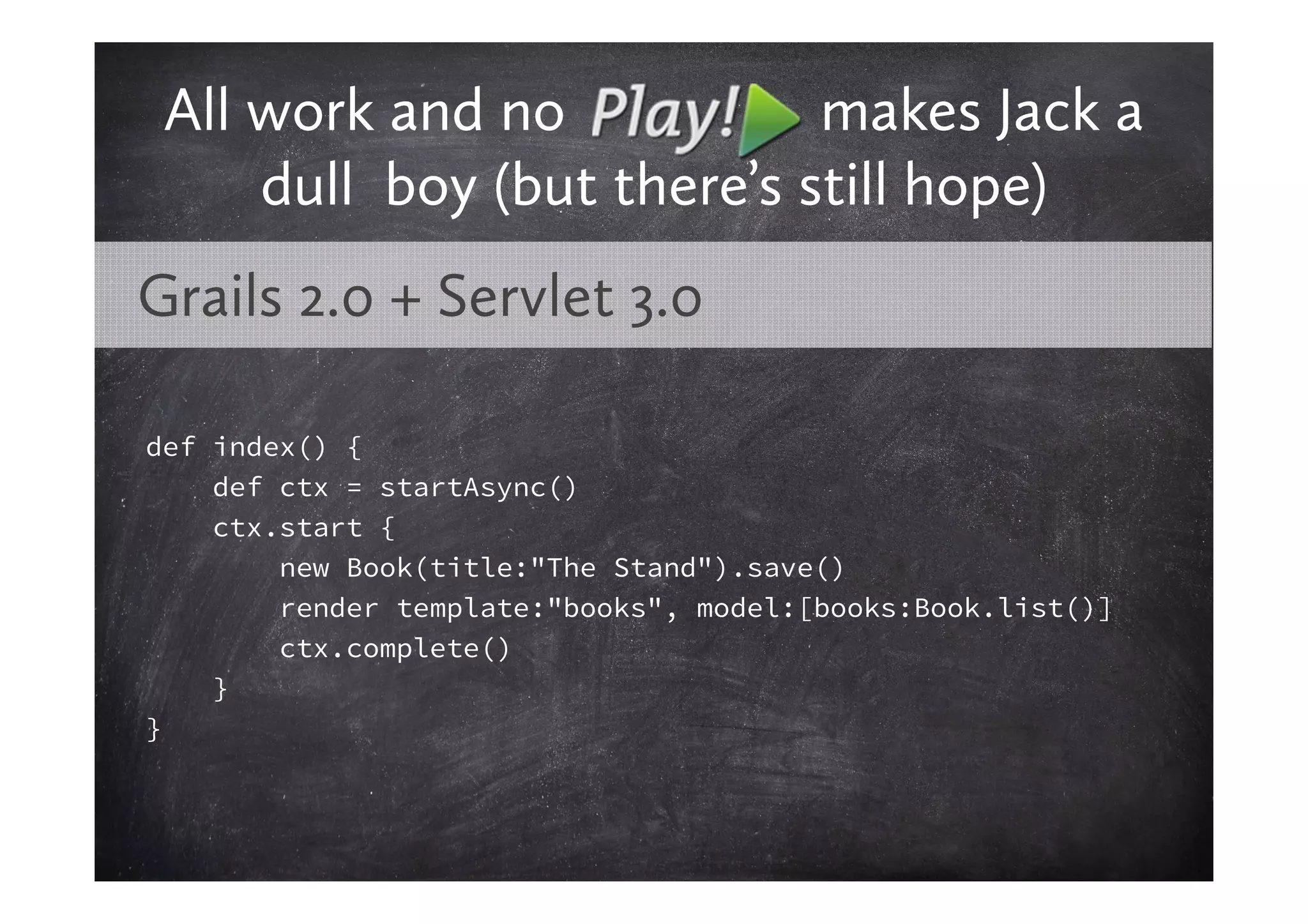 All work and no            makes Jack a
     dull boy (but there’s still hope)
Grails 2.0 + Servlet 3.0

def index() {
    def ctx = startAsync()
    ctx.start {
        new Book(title:"The Stand").save()
        render template:"books", model:[books:Book.list()]
        ctx.complete()
    }
}
 