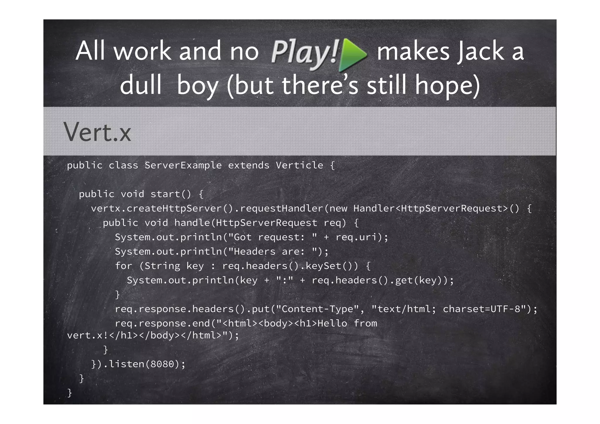All work and no            makes Jack a
     dull boy (but there’s still hope)
Vert.x
public class ServerExample extends Verticle {

  public void start() {
    vertx.createHttpServer().requestHandler(new Handler<HttpServerRequest>() {
      public void handle(HttpServerRequest req) {
        System.out.println("Got request: " + req.uri);
        System.out.println("Headers are: ");
        for (String key : req.headers().keySet()) {
          System.out.println(key + ":" + req.headers().get(key));
        }
        req.response.headers().put("Content-Type", "text/html; charset=UTF-8");
        req.response.end("<html><body><h1>Hello from
vert.x!</h1></body></html>");
      }
    }).listen(8080);
  }
}
 