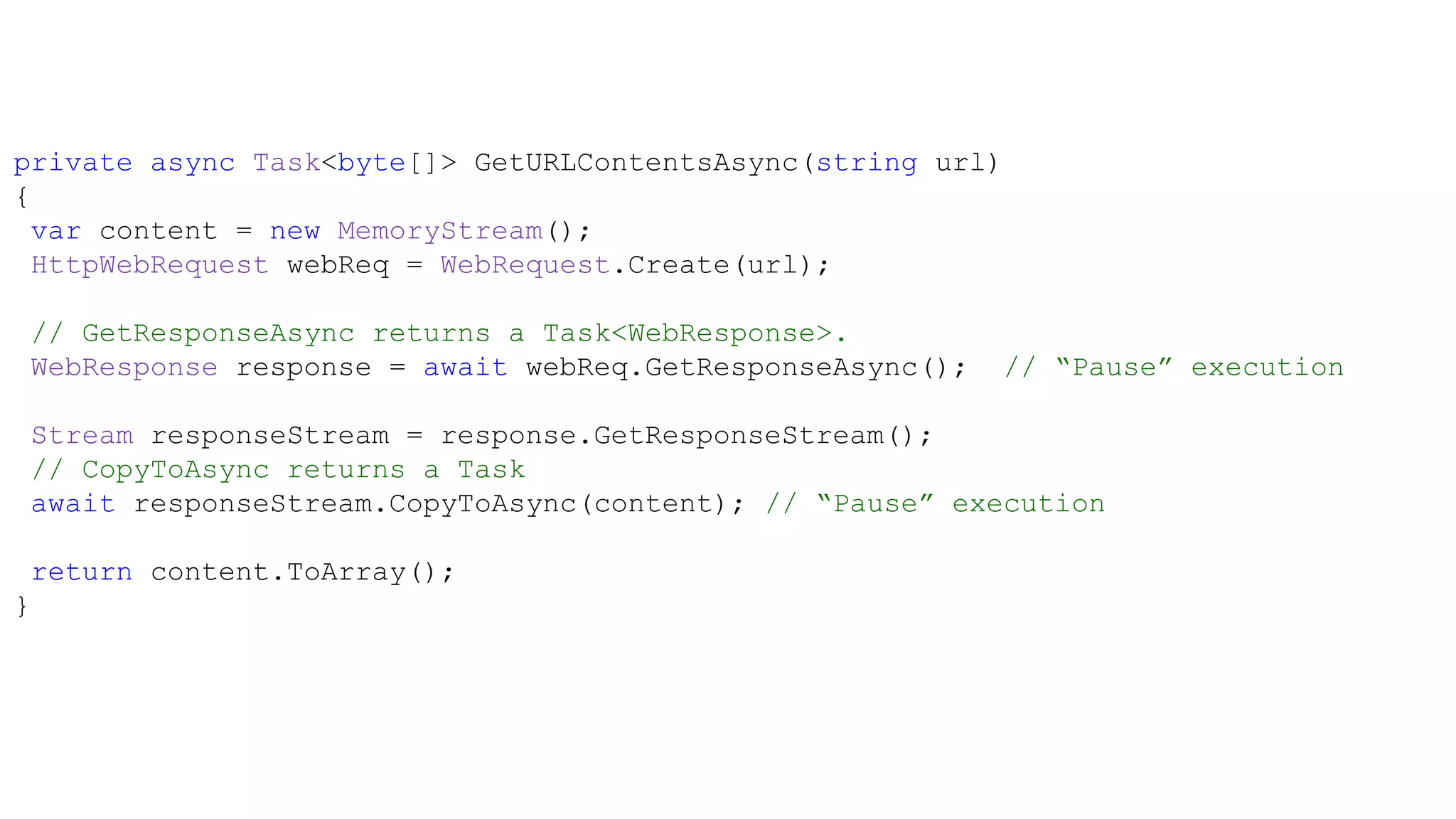 private async Task<byte[]> GetURLContentsAsync(string url)
{
  var content = new MemoryStream();
  HttpWebRequest webReq = WebRequest.Create(url);

 // GetResponseAsync returns a Task<WebResponse>.
 WebResponse response = await webReq.GetResponseAsync();   // “Pause” execution

 Stream responseStream = response.GetResponseStream();
 // CopyToAsync returns a Task
 await responseStream.CopyToAsync(content); // “Pause” execution

 return content.ToArray();
}
 
