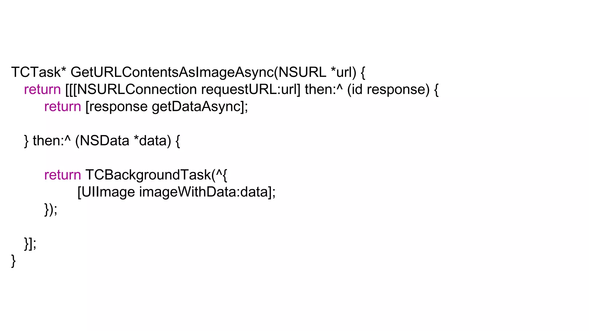 TCTask* GetURLContentsAsImageAsync(NSURL *url) {
 return [[[NSURLConnection requestURL:url] then:^ (id response) {
    return [response getDataAsync];

    } then:^ (NSData *data) {

          return TCBackgroundTask(^{
               [UIImage imageWithData:data];
          });

    }];
}
 