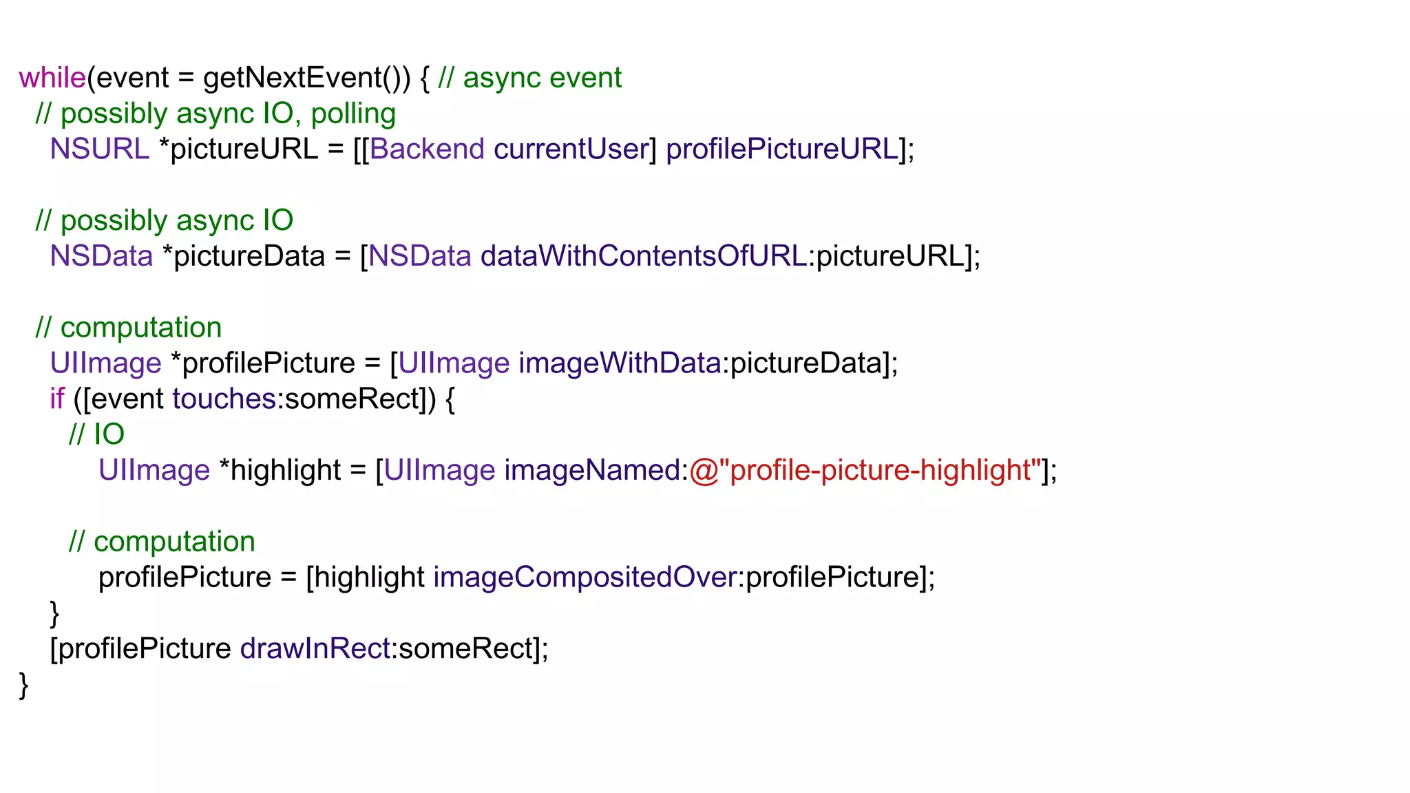 while(event = getNextEvent()) { // async event
 // possibly async IO, polling
   NSURL *pictureURL = [[Backend currentUser] profilePictureURL];

    // possibly async IO
      NSData *pictureData = [NSData dataWithContentsOfURL:pictureURL];

    // computation
      UIImage *profilePicture = [UIImage imageWithData:pictureData];
      if ([event touches:someRect]) {
         // IO
             UIImage *highlight = [UIImage imageNamed:@"profile-picture-highlight"];

      // computation
         profilePicture = [highlight imageCompositedOver:profilePicture];
     }
     [profilePicture drawInRect:someRect];
}
 