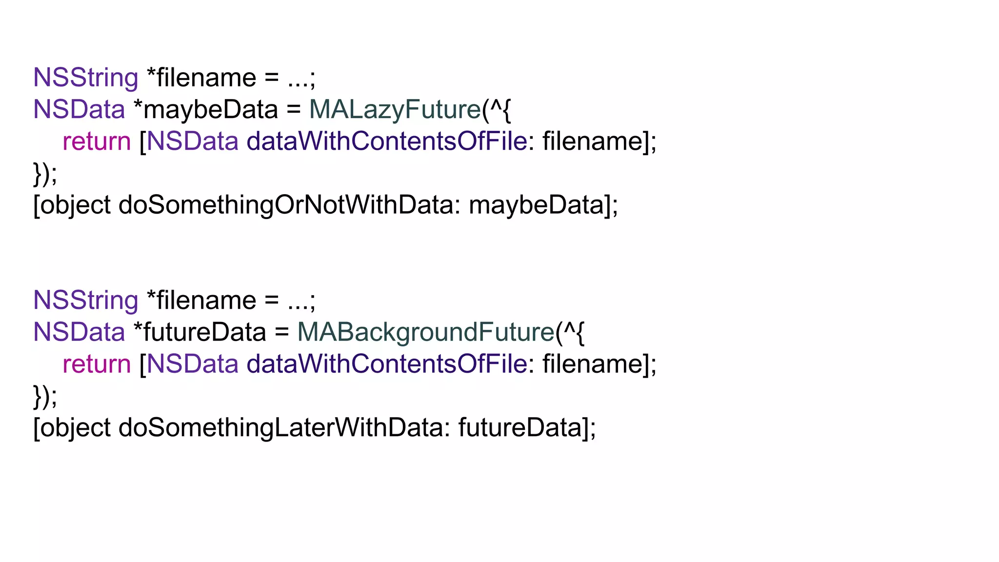 NSString *filename = ...;
NSData *maybeData = MALazyFuture(^{
    return [NSData dataWithContentsOfFile: filename];
});
[object doSomethingOrNotWithData: maybeData];


NSString *filename = ...;
NSData *futureData = MABackgroundFuture(^{
    return [NSData dataWithContentsOfFile: filename];
});
[object doSomethingLaterWithData: futureData];
 