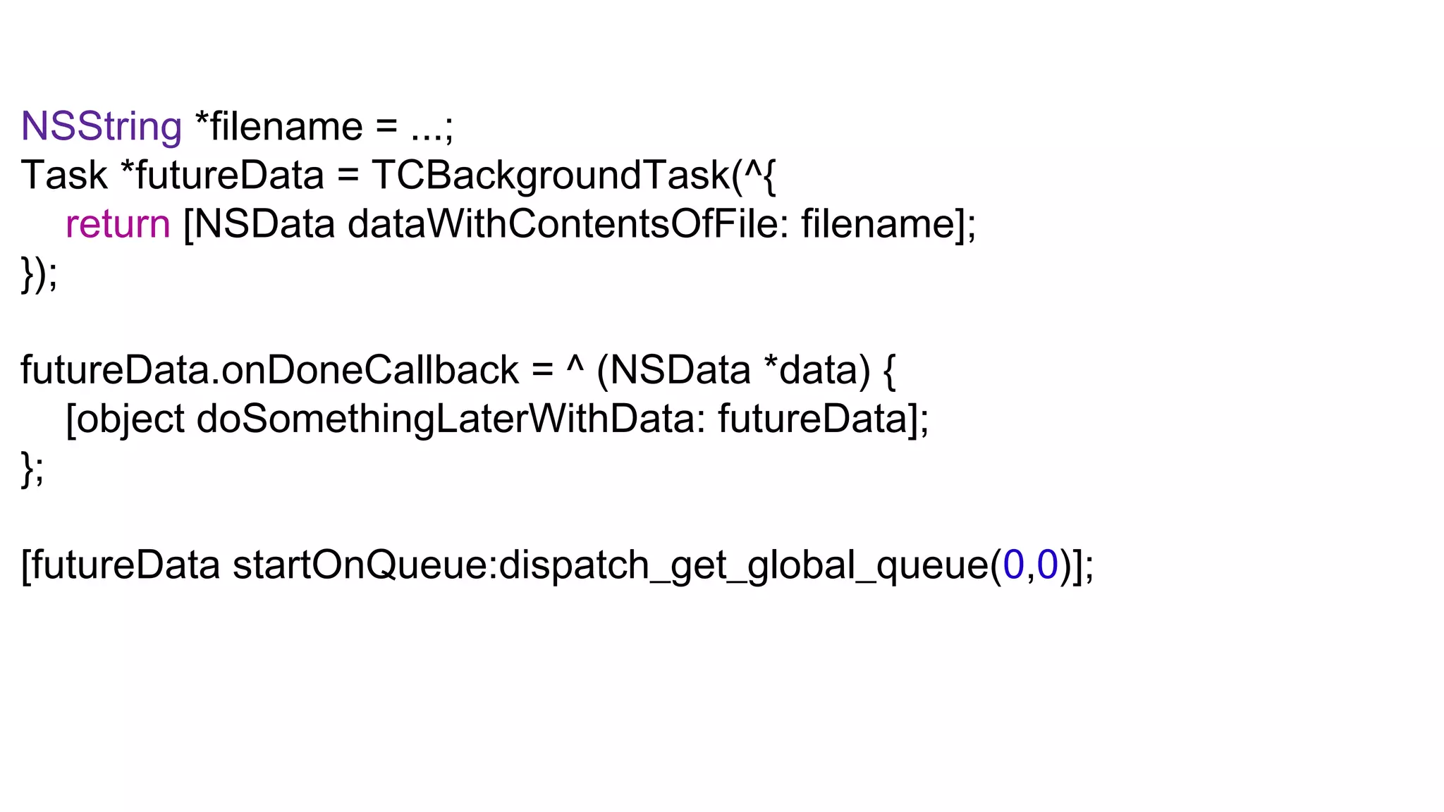NSString *filename = ...;
Task *futureData = TCBackgroundTask(^{
    return [NSData dataWithContentsOfFile: filename];
});

futureData.onDoneCallback = ^ (NSData *data) {
   [object doSomethingLaterWithData: futureData];
};

[futureData startOnQueue:dispatch_get_global_queue(0,0)];
 