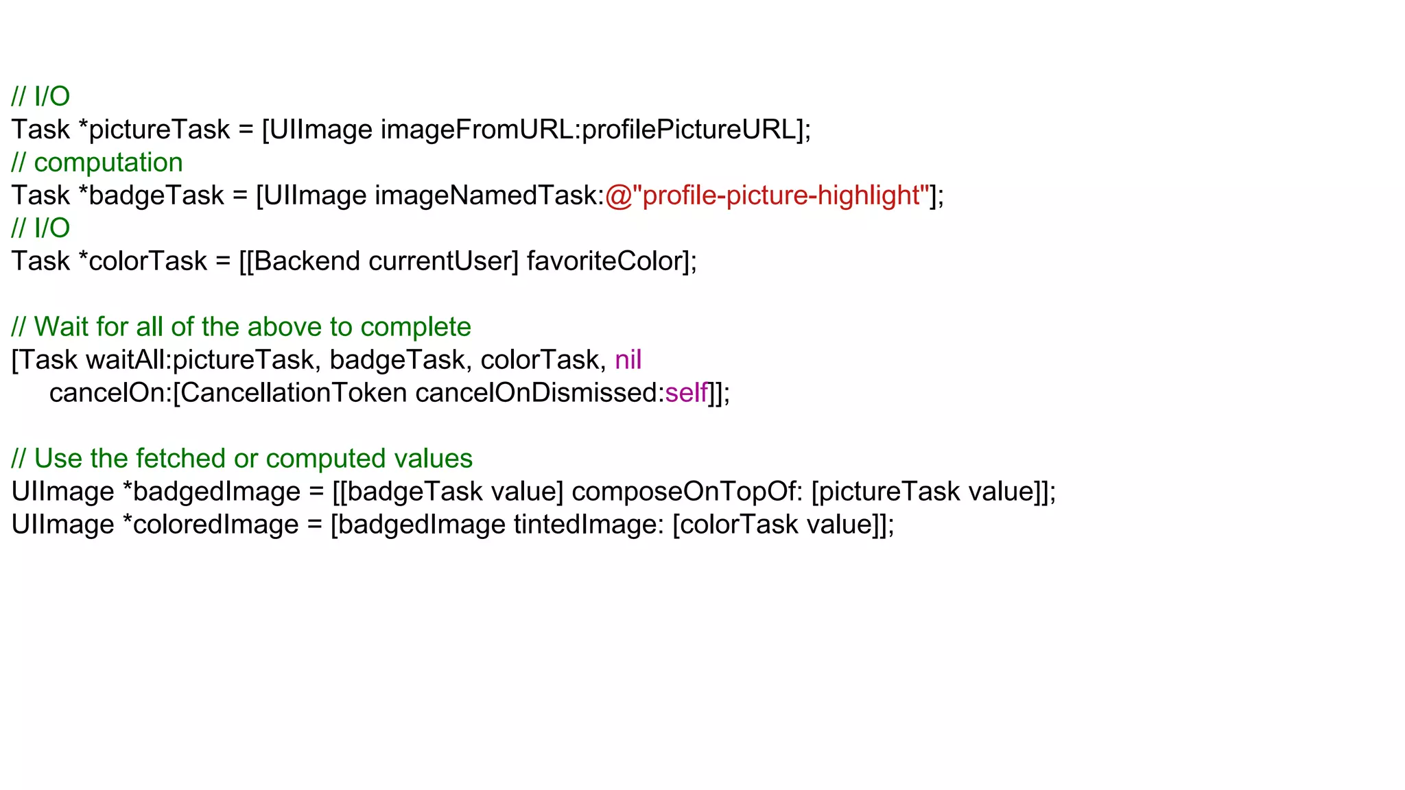 // I/O
Task *pictureTask = [UIImage imageFromURL:profilePictureURL];
// computation
Task *badgeTask = [UIImage imageNamedTask:@"profile-picture-highlight"];
// I/O
Task *colorTask = [[Backend currentUser] favoriteColor];

// Wait for all of the above to complete
[Task waitAll:pictureTask, badgeTask, colorTask, nil
    cancelOn:[CancellationToken cancelOnDismissed:self]];

// Use the fetched or computed values
UIImage *badgedImage = [[badgeTask value] composeOnTopOf: [pictureTask value]];
UIImage *coloredImage = [badgedImage tintedImage: [colorTask value]];
 