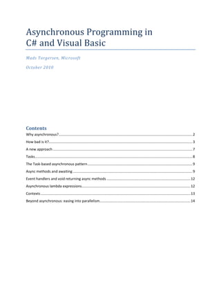 Asynchronous Programming in C# and Visual Basic<br />Mads Torgersen, Microsoft<br />October 2010<br />Contents TOC  quot;
1-3quot;
    Why asynchronous? PAGEREF _Toc275330899  2How bad is it? PAGEREF _Toc275330900  3A new approach PAGEREF _Toc275330901  7Tasks PAGEREF _Toc275330902  8The Task-based asynchronous pattern PAGEREF _Toc275330903  9Async methods and awaiting PAGEREF _Toc275330904  9Event handlers and void returning async methods PAGEREF _Toc275330905  11Asynchronous lambda expressions PAGEREF _Toc275330906  12Contexts PAGEREF _Toc275330907  13Beyond asynchronous: easing into parallelism PAGEREF _Toc275330908  13<br />When your user interface is unresponsive or your server doesn’t scale, chances are you need your code to be more asynchronous. With today’s .NET Framework and language features, though, that is easier said than done.<br />The Microsoft Visual Studio Async CTP proposes a new language feature in C# and VB, and a new framework pattern to go with it, that will make asynchronous programming similar to – and about as straightforward as –synchronous programming.<br />This document describes the limitations of the current callback based programming model for asynchrony, and describes the sweeping new opportunities offered by the framework and language features proposed in the Async CTP. It is intended as an overview, and further details can be found in specifications and detailed documents also included in the Async CTP.<br />Async CTP: APIs and language features are described herein as they are intended to be. For technical and scheduling reasons the Async CTP differs in certain ways, which are called out in the text.<br />Why asynchronous?<br />For decades programming with remote resources has presented a conundrum. As the level of abstraction in “local” programming has been steadily rising, there has been a push for transparency of remote operations – they should look just like local ones, so that a developer doesn’t need to grapple with conceptual overhead, architectural impedance mismatch and leaky abstractions.<br />The problem is that remote operations are different from local ones. They have orders of magnitude more latency even at the best of times, may fail in new ways or simply never come back, depend on a variety of external factors beyond the developer’s control or even perception, etc. So while they can be represented like “just method calls,” it is not desirable to do so because the developer is left without handles to manage the special conditions arising from their remoteness – managing cancellation and timeouts, preserving threading resources during blocking waits, predicting and handling threats to responsiveness, etc.<br />On .NET we have not ignored this challenge. In fact we have not just one but several patterns for how to do asynchronous programming; that is, dealing with I/O and similar high latency operations without blocking threads. Most often there is both a synchronous (i.e. blocking transparently) and an asynchronous (i.e. latency-explicit) way of doing things. The problem is that these current patterns are very disruptive to program structure, leading to exceedingly complex and error prone code or (more commonly) developers giving up and using the blocking approach, taking a responsiveness and performance hit instead.<br />The goal should be to bring the asynchronous development experience as close to the synchronous paradigm as possible, without letting go of the ability to handle the asynchrony-specific situations. Asynchrony should be explicit and non-transparent, but in a very lightweight and non-disruptive manner. Composability, abstraction and control structures should all work as simply and intuitively as with synchronous code.<br />This is the goal of the features of the Async CTP.<br />How bad is it?<br />The problem is best understood in the common scenario of a UI that has just one thread to run all its user interface code on, but applies equally in, for example, server scenarios where thread resources may be a scaling bottleneck and having thousands of threads spend most of their time doing nothing is a bad strategy.<br />A client app that doesn’t react to mouse events or update the display for user-recognizable periods of time is likely the result of code holding on to the single UI thread for far too long. Maybe it is waiting for network IO or maybe it is performing an intensive computation. Meanwhile, other events just can’t get processing time, and the user-perceived world grinds to a halt. What’s a more frustrating user experience than losing all contact with an app that is “busy” standing still, staring down a pipe for a response that may be seconds away?<br />Easy to say, hard to fix. For years the recommended approach to these issues has been asynchrony: don’t wait for that response. Return as soon as you issue the request, letting other events take place in the meantime, but have the eventual response call you back when it arrives so that you can process the result as a separate event. This is a great approach: your UI thread is never blocked waiting, but is instead blazing through small, nimble events that easily interleave and never have to wait long for their turn.<br />The problem: Asynchronous code totally blows up your control flow. The call you back part needs a callback – a delegate describing what comes after. But what if you wanted to “wait” inside a while loop? An if statement? A try block or using block? How do you then describe “what comes after”?<br />Look at this simple example:<br />public int SumPageSizes(IList<Uri> uris) {    int total = 0;    foreach (var uri in uris) {        statusText.Text = string.Format(quot;
Found {0} bytes ...quot;
, total);        var data = new WebClient().DownloadData(uri);        total += data.Length;    }    statusText.Text = string.Format(quot;
Found {0} bytes totalquot;
, total);    return total;}Public Function SumPageSizes(uris As IList(Of Uri)) As Integer    Dim total As Integer = 0    For Each uri In uris        statusText.Text = String.Format(quot;
Found {0} bytes ...quot;
, total)        Dim data = New WebClient().DownloadData(uri)        total += data.Length    Next    statusText.Text = String.Format(quot;
Found {0} bytes totalquot;
, total)    Return totalEnd Function<br />The method downloads a number of URI’s, totaling their sizes and updating a status text along the way.<br />Clearly this method doesn’t belong on the UI thread because it may take a very long time to complete, while holding up the UI completely. Just as clearly it does belong on the UI thread because it repeatedly updates the UI. What to do? <br />We can put it on a background thread, making it repeatedly “post” back to the UI thread to do the UI updates. That seems wasteful in this case, since a thread will be occupied spending most of its time just waiting for downloads, but sometimes it is really the only thing you can do. In this case, however, WebClient offers an asynchronous version of DownloadData – DownloadDataAsync – which returns promptly, and then fires an event – DownloadDataCompleted – when it is done. This allows us to write an asynchronous version of our method that splits it up into little callbacks and runs the next one on the UI thread whenever the download initiated by the previous one completes. Here’s a first attempt:<br />public void SumPageSizesAsync(IList<Uri> uris) {    SumPageSizesAsyncHelper(uris.GetEnumerator(), 0);}private void SumPageSizesAsyncHelper(IEnumerator<Uri> enumerator, int total) {    if (enumerator.MoveNext()) {        statusText.Text = string.Format(quot;
Found {0} bytes ...quot;
, total);        var client = new WebClient();        client.DownloadDataCompleted += (sender, e) => {            SumPageSizesAsyncHelper(enumerator, total + e.Result.Length);        };        client.DownloadDataAsync(enumerator.Current);    }    else {        statusText.Text = string.Format(quot;
Found {0} bytes totalquot;
, total);        enumerator.Dispose();    }}Public Sub SumPageSizesAsync(uris As IList(Of Uri))    SumPageSizesAsyncHelper(uris.GetEnumerator(), 0)End SubPrivate Sub SumPageSizesAsyncHelper(        enumerator As IEnumerator(Of Uri), total As Integer)    If enumerator.MoveNext() Then        statusText.Text = String.Format(quot;
Found {0} bytes ...quot;
, total)        Dim client = New WebClient()        AddHandler client.DownloadDataCompleted,            Sub(sender, e)                SumPageSizesAsyncHelper(enumerator, total + e.Result.Length)            End Sub        client.DownloadDataAsync(enumerator.Current)    Else        statusText.Text = String.Format(quot;
Found {0} bytes totalquot;
, total)        enumerator.Dispose()    End IfEnd Sub<br />Already this is bad. We have to break up the neat foreach loop and manually get an enumerator. Each call to the private helper method hooks up an event handler for the completion of its download, that will eventually call the private helper again for the next element – if any. The code looks recursive instead of iterative. Still you may squint and be able to discern the intent of this code. But we are not nearly done yet.<br />The original code returned the total as well as display it. Our new asynchronous version returns to its caller way before the total has even been computed. How do we get a result back to our caller? The answer is: our caller must provide a callback to us – which we can then invoke with the total when ready. The caller must in turn have its code restructured so that it consumes the total in a callback instead of as a return value.<br />And what about exceptions? The original code said nothing about exceptions; they were just silently propagated to the caller. In the async case, though, exceptions will arise after we returned to the caller. We must extend the callback from the caller to also tell it about exceptions, and we have to explicitly propagate those, wherever they may arise.<br />Together, these requirements will further clutter the code:<br />public void SumPageSizesAsync(IList<Uri> uris, Action<int, Exception> callback) {    SumPageSizesAsyncHelper(uris.GetEnumerator(), 0, callback);}private void SumPageSizesAsyncHelper(IEnumerator<Uri> enumerator, int total,     Action<int, Exception> callback) {    try {        if (enumerator.MoveNext()) {            statusText.Text = string.Format(quot;
Found {0} bytes ...quot;
, total);            var client = new WebClient();            client.DownloadDataCompleted += (sender, e) => {                if (e.Error != null)                 {                    enumerator.Dispose();                    callback(0, e.Error);                }                else SumPageSizesAsyncHelper(                    enumerator, total + e.Result.Length, callback);            };            client.DownloadDataAsync(enumerator.Current);        }        else {            statusText.Text = string.Format(quot;
Found {0} bytes totalquot;
, total);            enumerator.Dispose();            callback(total, null);        }    }    catch (Exception ex) {        enumerator.Dispose();        callback(0, ex);    }}Public Sub SumPageSizesAsync(        uris As IList(Of Uri),  callback As Action(Of Integer, Exception))    SumPageSizesAsyncHelper(uris.GetEnumerator(), 0, callback)End SubPrivate Sub SumPageSizesAsyncHelper(        enumerator As IEnumerator(Of Uri),        total As Integer,        callback As Action(Of Integer, Exception))    Try        If enumerator.MoveNext() Then            statusText.Text = String.Format(quot;
Found {0} bytes ...quot;
, total)            Dim client = New WebClient()            AddHandler client.DownloadDataCompleted,                Sub(sender, e)                    If e.Error IsNot Nothing Then                        enumerator.Dispose()                        callback(0, e.Error)                    Else                        SumPageSizesAsyncHelper(                            enumerator, total + e.Result.Length, callback)                    End If                End Sub            client.DownloadDataAsync(enumerator.Current)        Else            statusText.Text = String.Format(quot;
Found {0} bytes totalquot;
, total)            enumerator.Dispose()            callback(total, Nothing)        End If    Catch ex As Exception        enumerator.Dispose()        callback(0, ex)    End TryEnd Sub<br />Is this code now correct? Did we expand the foreach statement correctly, and propagate all exceptions? In fact when you look at it can you tell what it does?<br />Unlikely. And this corresponds to a synchronous method with just one blocking call to replace with an asynchronous one (DownloadData), and one layer of control structure around it (the foreach loop). Imagine trying to compose more asynchronous calls, or having more complex control structure! And we haven’t even started on the callers of SumPageSizesAsync!<br />The real problem here is that we can no longer describe the logical flow of our method using the control flow constructs of the language. Instead of describing the flow, our program becomes about describing the wiring up of the flow. “Where to go next” becomes a matter not of the execution of a loop or conditional or try-block, but of which callback you installed.<br />Hence, making your code asynchronous with today’s tools is extremely ungrateful: After a lot of hard work the result is unappealing, hard to read and likely full of bugs.<br />A new approach<br />With the proposed new features, the asynchronous version of the code will instead look like this:<br />public async Task<int> SumPageSizesAsync(IList<Uri> uris) {    int total = 0;    foreach (var uri in uris) {        statusText.Text = string.Format(quot;
Found {0} bytes ...quot;
, total);        var data = await new WebClient().DownloadDataAsync(uri);        total += data.Length;    }    statusText.Text = string.Format(quot;
Found {0} bytes totalquot;
, total);    return total;}Public Async Function SumPageSizesAsync(uris As IList(Of Uri)) As Task(Of Integer)    Dim total As Integer = 0    For Each uri In uris        statusText.Text = String.Format(quot;
Found {0} bytes ...quot;
, total)        Dim data = Await New WebClient().DownloadDataAsync(uri)        total += data.Length    Next    statusText.Text = String.Format(quot;
Found {0} bytes totalquot;
, total)    Return totalEnd Function<br />Notice first how similar it is to the synchronous code. The highlighted parts are added, the rest stays the same. The control flow is completely unaltered, and there are no callbacks in sight. That doesn’t mean that there are no callbacks, but the compiler takes care of creating and signing them up, as we shall see.<br />The method is asynchronous by virtue of returning a Task<int> instead of an int. The Task and Task<T> types are in the framework today, and are good at representing ongoing work. The caller of SumPageSizesAsync can later use the returned Task<int> to inquire whether the work is complete, wait for the int result synchronously or sign up callbacks to get it when it is ready. So instead of taking a callback as a parameter, an asynchronous method now returns a representation of the ongoing work.<br />The asynchronous method has no extra parameters. By convention and to distinguish it from its synchronous counterpart (if we keep that in our code) we append “Async” to the method name.<br />The method is also marked as async. This means that the method body is compiled specially, allowing parts of it to be turned into callbacks, and automatically creating the Task<int> that is returned.<br />Here’s how that works: Inside of the method body we call another asynchronous method, DownloadDataAsync. This quickly returns a Task<byte[]> that will eventually complete when the downloaded data is available. However, we don’t want to do anything else until we have that data, so we immediately await the task, something that is only allowed inside of async methods.<br />Async CTP: The Task-based version of DownloadData is called DownloadDataTaskAsync to avoid conflict with an existing method on WebClient.<br />At first glance the await keyword looks like it blocks the thread until the task is complete and the data is available, but it doesn’t. Instead it signs up the rest of the method as a callback on the task, and immediately returns. When the awaited task eventually completes, it will invoke that callback and thus resume the execution of the method right where it left off!<br />By the time execution reaches the return statement, we have already been suspended and resumed several times by await’ing in the foreach loop, and have returned to the original caller long ago. We returned them not a result, because we didn’t have one yet (we were still in the process of computing the total) but a Task<int> that they could await if and when they wanted to. The effect of the return statement is to complete that task, so that whoever is looking at it – e.g. by await’ing it – can now get the result.<br />In the following we will go into details with the different components of this approach.<br />Tasks<br />The Task and Task<TResult> types are already in the .NET Framework 4. A Task represents an ongoing activity, which may be CPU intensive work running on a separate thread, but may also represent an I/O operation, for example an outstanding response for an internet request. Task represents an activity without a result, and Task<TResult>, which derives from Task, represents an activity with a result of type TResult.<br />Tasks are often used to represent CPU-bound work running on a separate thread. Saying<br />Task<double> task = Task.Run(() => LongRunningComputation(x, y, z));Dim task As Task(Of Double) = Task.Run(Function() LongRunningComputation(x, y, z))<br />is an easy way to schedule the work in the lambda on a thread pool thread, immediately returning a task that will complete when the work is done.<br />Async CTP: Since the CTP installs on top of .NET 4, it is not possible for the CTP to add new members to existing types. While instance members are mimicked by extension methods, there is no way to add static members such as Task.Run. Instead these are offered on a “temporary” type called TaskEx.<br />Manually creating a Task that does not run on a separate thread is also easy:<br />var tcs = new TaskCompletionSource<double>();return tcs.Task;…tcs.TrySetResult(result);Dim tcs = New TaskCompletionSource(Of Double)()Return tcs.Task…tcs.TrySetResult(result)<br />Once you have a TaskCompletionSource you can immediately hand out its associated Task, and complete it later when the work is done and the result is ready. The tasks generated by the async language feature are of the latter sort – they don’t occupy a thread of their own.<br />Tasks can represent exceptional as well as successful completion. If a Task ends up in a faulted state, the relevant Exception will be available, and awaiting the Task will result in its exception being propagated. <br />The easiest way to consume a Task is to await it in an async method, but there are also plenty of more “manual” ways to consume it – synchronously or asynchronously. These are outside the scope of this document (you can learn more about tasks in the MSDN documentation at http://msdn.microsoft.com/en-us/library/dd537609.aspx). <br />The Task-based asynchronous pattern<br />Part of this proposal is a shift to a new model for what asynchronous methods should look like – the Task-based Asynchronous Pattern (TAP). Current patterns offer one method for launching the operation and another method or event for obtaining the result. By returning a Task or Task<T> instead, as in the example above, only one method is needed, and all further interaction with the future result is done through the Task.<br />There are a couple of other conventions around the TAP, including how to handle cancellation and progress. These are further described in the Task-based Asynchronous Pattern document included in the Async CTP.<br />Async methods and awaiting<br />It is important to understand that async methods like SumPageSizesAsync do not run on their own thread. In fact if you write an async method without any await’s in it, it will be completely synchronous:<br />public async Task<int> TenToSevenAsync() {    Thread.Sleep(10000);    return 7;}Public Async Function TenToSevenAsync() As Task(Of Integer)    Thread.Sleep(10000)    Return 7End Function<br />If you call this method you will be blocked for ten seconds and then get an already completed Task<int> back with a result of 7. This is probably not what you expect, and async methods without await’s do yield a warning because they are almost never what you want.<br />Only when an async method gets to the first await will it return to its original caller. Even then, in fact, it won’t return until it await’s a task that is not yet complete. This means that you should write your async methods so that they do not do a lot of work, or perform blocking calls, before their first await – or indeed between await’s. Async methods are for doing things that don’t need a lot of thread time. If you want to get intensive work or unavoidable blocking calls off your thread – e.g. off the UI thread – you should explicitly put them on the thread pool using Task.Run.<br />Instead the right way to write the above method uses await:<br />public async Task<int> TenToSevenAsync() {    await Task.Delay(10000);    return 7;}Public Async Function TenToSevenAsync() As Task(Of Integer)    Await Task.Delay(10000)    Return 7End Function<br />Task.Delay is essentially the asynchronous version of Thread.Sleep: it returns a Task which completes after the specified amount of time. Given that, let us look in detail at how this very simple async method runs.<br />Async CTP: The Task.Delay method is instead offered on the TaskEx type.<br />When the async method is first invoked, a Task<int> is immediately created. The method then executes up to the first (and in this case only) await. This means evaluating the “operand” to await, i.e. the call to Task.Delay, which quickly returns us an as-yet uncompleted Task.<br />Now we await that Task. This involves a number of steps, which are undertaken in an intricate collaboration between the compiler-generated code and the Task type:<br />We check to see if the Task is already completed. If so, there’s nothing to wait for: we can just keep going. In this example, however, it is reasonable to assume that it is not yet completed.<br />We capture the context we are running in. To a loose approximation this means a representation of where we are running. (Typically this is represented either as a SynchronizationContext or as a TaskScheduler, but you probably didn’t want to know that). Let us say that we were called on the UI thread: the context then represents that fact.<br />We now sign up a callback to the Task, saying “when you complete, please do ‘this’.” We’ll see in a bit what ‘this’ actually does.<br />Finally we return to the caller. Since this is the first await, we are returning to the original caller of TenToSevenAsync, and we make sure to return them the Task<int> that we started out by creating.<br />About ten seconds later the Task we got from Task.Delay completes. It checks to see if it had any callbacks registered in the meantime. Indeed it has ours, which it calls.<br />This probably happens on some kind of system thread that has to do with timers – a thread we don’t care about and definitely don’t want to be resumed on. However, all the callback does here is to ask the context that we captured before to resume the method execution there. So we quickly get off of the “random” thread that resumed us.<br />The context schedules the resumption of the method according to its specific scheduling semantics. For the UI context this means queuing up the work in its message queue, from where it soon gets pumped onto the UI thread to be executed there.<br />Back on the UI thread, the compiler-generated resumption code – often known as the continuation – knows how to jump into the middle of the execution of our method, right where we left off ten seconds before. In fact the compiler turned the async method into a state machine object just so that it would be able to do this. (This transformation is similar to what is done to implement iterators in C#.)<br />The last action of the await expression is to consume the await’ed task’s result. In this case the task doesn’t produce a result, but we still check to see if the task was faulted – i.e. ended up completing with an exception. If that is the case, the exception is thrown again from the await expression.<br />We are now back in our method’s code following the await expression, and next up is the return statement, which also has special meaning in an async method. While it does return (in our case to the message pump that put us on the UI thread), it doesn’t return to our original caller: we already did that previously! Instead the return statement completes the already-returned Task<int> with a final result: the value seven.<br />The execution of the method is now finally complete. If the calling code signed up on the Task<int> in the meantime – e.g. by await’ing it – these callbacks in turn will now get invoked, and the cycle continues.<br />The execution of await looks – and is – somewhat complex. While the observable result is simple (you “wait” for something without occupying a thread), there is quite a bit of work going on under the hood to make it work. It is worth remembering that async methods are an alternative to having long-blocking calls. In comparison to the cost that such blocking incurs, the overhead of the bookkeeping involved in executing async methods is typically insignificant.<br />Further details about the syntax and semantics of the async language feature can be found in the C# and Visual Basic Language Specifications included in the Async CTP.<br />Event handlers and void returning async methods<br />Async methods can be built from other async methods using await. But where does the asynchrony end? What kind of top level synchronous methods call asynchronous ones to start with?<br />In a client application the typical answer is that asynchronous operations are set off by events. The user clicks a button, and an asynchronous activity is set in motion that keeps trickling little chunks of work onto the UI thread in between awaits, until it is finally done. The event itself does not care when the asynchronous operation is done – in fact no-one does. It is what we call “fire and forget.”<br />To accommodate this pattern, async methods can be explicitly written to be fire and forget – by returning void instead of Task or Task<TResult>. This lets the method have a signature that allows it to be signed up directly as an event handler. When a void async method runs, no Task is produced and returned, and it is therefore not possible for the caller to track its completion.<br />private async void sumButton_Click(object sender, RoutedEventArgs e) {    sumButton.IsEnabled = false;    await SumPageSizesAsync(GetUrls()));    sumButton.IsEnabled = true;}Private Async Sub sumButton_Click(sender As Object, e As RoutedEventArgs)    sumButton.IsEnabled = False    Await SumPageSizesAsync(GetUrls())    sumButton.IsEnabled = TrueEnd Sub<br />Often the UI needs to change for the duration of an operation caused by a user event. In this case for instance, the button clicked is temporarily disabled. The very natural and symmetric pattern of just enclosing the core operation in the code to change the UI and change it back is possible now only because of await.<br />Asynchronous lambda expressions<br />Not only methods but also lambda expressions can be async. Among other things this allows event handlers to be anonymous:<br />sumButton.Click += async (sender, e) => {    sumButton.IsEnabled = false;    await SumPageSizesAsync(GetUrls());    sumButton.IsEnabled = true;};AddHandler sumButton.Click, Async Function(sender, e)                                sumButton.IsEnabled = False                                Await SumPageSizesAsync(GetUrls())                                sumButton.IsEnabled = True                            End Function<br />Another useful application of asynchronous lambdas is for running asynchronous work on a background thread. Task.Run has overloads that expect delegates of type Func<Task> and Func<Task<TResult>> so that you can easily express this.<br />Async CTP: Because of limitations in the overload resolution implementations the Run overloads expecting asynchronous lambdas would not be correctly selected. They are instead offered with a different name as TaskEx.RunEx.<br />Contexts<br />As described above, asynchronous methods depend on their context for the exact semantics of their resumption after an await. A UI context is usually single threaded, which means that only one asynchronous operation can be executing on it at any given time. This is very useful in a stateful environment such as a UI, because less care needs to be taken to prevent against races between different operations simultaneously manipulating the UI state. No locks are needed (nor would they be useful!); operations just need to make sure that they finish their changes in one go, before they relinquish the thread.<br />With asynchronous operations, relinquishing the thread occurs not just at the end but also at every await. This means that an asynchronous UI operation needs to be prepared for the global state to look different after each await. This is a good thing: remember that we are explicitly putting the await’s there precisely so that other operations can get in and have an effect!<br />Another context that is fundamentally single threaded is the one in which ASP.NET requests are handled. While multiple requests can be processed concurrently, each request is executed sequentially even in the presence of asynchronous operations. Again this simplifies the interaction between the different operations collaborating to respond to the request, by obviating the need for locking to protect against races on the state of the request.<br />Other contexts are not single threaded. Most notably the thread pool context is multithreaded – a shared queue will feed jobs to whichever thread pool thread happens to free up next. This goes also for the method resumptions – the continuations – that get scheduled to it once their awaited task completes. This means that an async method that gets called on a thread pool thread may resume on different thread pool threads after each await. This is usually not a problem, but means that it should not rely on thread local state to remain accessible across await’s. In particular, locks are not to be trusted, and the compilers explicitly disallow await expressions in lock statements (SyncLock in Visual Basic).<br />Another aspect of the context is that void returning async methods will let the context know when they start and when they complete. Most contexts ignore this, but ASP.NET will use that to keep a count of ongoing asynchronous operations. That way it can hold back on moving on to the next phase in the pipeline until all top-level asynchronous operations –the void ones – are completed.<br />It is possible to create your own context by deriving from SynchronizationContext or TaskScheduler but it is not recommended except for very advanced scenarios where you really need to control your own scheduling. <br />Beyond asynchronous: easing into parallelism<br />The asynchronous framework and language features make it easy to take the step from synchronous to asynchronous sequential code. Moreover, this first step often enables further gradual changes to make your code more parallel.<br />Let’s return to our original SumPageSizesAsync example once more. While it is extremely useful to have the downloads be async so that our UI becomes responsive, we are still sequentially downloading one page at a time. Surely it is time to go “parallel” – not in the CPU-parallel multi-threaded sense, but by getting all those downloads started at once and using the parallelism of the web to “work” on them all simultaneously.<br />The Task type offers easy help here: Given a collection of tasks, you can call Task.WhenAll to obtain a task that completes when all of the constituent tasks have completed. Ignoring UI updates for the moment we can write our method like this:<br />public async Task<int> SumPageSizesAsync(IList<Uri> uris) {    var tasks = from uri in uris select new WebClient().DownloadDataAsync(uri);    var data = await Task.WhenAll(tasks);    return await Task.Run(() => data.Sum(s => s.Length));}Public Async Function SumPageSizesAsync(uris As IList(Of Uri)) As Task(Of Integer)    Dim tasks = From uri In uris Select New WebClient().DownloadDataAsync(uri)    Dim data = Await Task.WhenAll(tasks)    Return Await TaskEx.Run(Function() data.Sum(Function(s) s.Length))End Function<br />First we use a LINQ query to get us a list of started tasks. Then we call WhenAll on the tasks and immediately await the resulting collection of strings. Finally we compute the result on a background thread (to keep the UI responsive in cases it takes a long time), await it and return it.<br />Async CTP: The WhenAll and WhenAny methods are instead offered on the TaskEx type.<br />WhenAll and its cousin WhenAny (which completes when any of the input tasks is complete) are useful to orchestrate batches of similar jobs that occur in parallel. Sometimes the opportunity for parallelism is a little more intertwined with the program flow.<br />Consider this example, where we download movies based on a list of titles, and show them on the screen one at a time. We don’t want to eagerly download all the movies on the list up front – presumably they are big, and we also want to start playing the first one as soon as we can. But we can prevent most or all delay between the showing of the movies by downloading the next movie while the previous one is playing.<br />async void ShowMoviesAsync(string[] titles) {    Task playing = null;    foreach (var title in titles) {        var movie = await DownloadMovieAsync(title);        if (playing != null) await playing;         playing = PlayMovieAsync(movie);    }}Async Sub ShowMoviesAsync(titles As String())    Dim playing As Task = Nothing    For Each title In titles        Dim movie = Await DownloadMovieAsync(title)        If playing IsNot Nothing Then Await playing        playing = PlayMovieAsync(movie)    NextEnd Sub<br />Note that this code is “sloppy” in the sense that the last Task in playing never gets await’ed. Throwing away a Task unobserved is usually not a problem, but it does mean that any exception that occurs in that Task will never be handled. If your Tasks can throw exceptions that should not go unhandled, then you should make sure to await or otherwise observe them.<br />