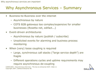 Why Asynchronous Services – Summary Business-to-Business over the internet Asynchronous by nature COTS B2B gateways to o  complex/expensive for smaller businesses (Rosetta net, edifact...) Event-driven architectures Asynchronous by nature (publish / subscribe) Unsolicited events for alarming and business process monitoring When (very) loose coupling is required Large, synchronous call stacks (”large service depth”) are fragile Different operations cycles and uptime requirements may require asynchronous de-coupling  Why asynchronous services are important 