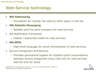 Web-Service technology WS-Addressing Foundation for routing. Re-used by other specs in this list WS-Reliable Messaging Reliable point-to-point transport for web-services WS-Notification framework Publish / Subscribe model for web-services WS-BPEL High-level language for synch orchestration of web services. Service Component Architecture Provides generalized support for stateful synch conversations between service component wires (not only for web-services and not only for Java) Web-Service technology 