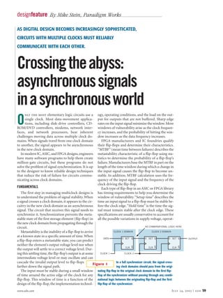 designfeature By Mike Stein, Paradigm Works

AS DIGITAL DESIGN BECOMES INCREASINGLY SOPHISTICATED,
CIRCUITS WITH MULTIPLE CLOCKS MUST RELIABLY
COMMUNICATE WITH EACH OTHER.



Crossing the abyss:
asynchronous signals
in a synchronous world
      nly the most elementary logic circuits use a           ogy, operating conditions, and the load on the out-

O     single clock. Most data-movement applica-
      tions, including disk-drive controllers, CD-
ROM/DVD controllers, modems, network inter-
                                                             put for outputs that are not buffered. Sharp edge
                                                             rates on the input signal minimize the window. More
                                                             windows of vulnerability arise as the clock frequen-
faces, and network processors, bear inherent                 cy increases, and the probability of hitting the win-
challenges moving data across multiple clock do-             dow increases as the data frequency increases.
mains. When signals travel from one clock domain                FPGA manufacturers and IC foundries qualify
to another, the signal appears to be asynchronous            their flip-flops and determine their characteristics.
in the new clock domain.                                     “MTBF” (mean time between failures) describes the
   In modern IC, ASIC, and FPGA designs, engineers           metastability characteristic of a flip-flop using sta-
have many software programs to help them create              tistics to determine the probability of a flip-flop’s
million-gate circuits, but these programs do not             failure. Manufacturers base the MTBF in part on the
solve the problem of signal synchronization. It is up        length of the time window during which a change in
to the designer to know reliable design techniques           the input signal causes the flip-flop to become un-
that reduce the risk of failure for circuits commu-          stable. In addition, MTBF calculation uses the fre-
nicating across clock domains.                               quency of the input signal and the frequency of the
                                                             clock driving the flip-flop.
FUNDAMENTALS                                                    Each type of flip-flop in an ASIC or FPGA library
   The first step in managing multiclock designs is          has timing requirements to help you determine the
to understand the problem of signal stability. When          window of vulnerability. “Setup time” describes the
a signal crosses a clock domain, it appears to the cir-      time an input signal to a flip-flop must be stable be-
cuitry in the new clock domain as an asynchronous            fore the clock edge. “Hold time” is the time the sig-
signal. The circuit that receives this signal needs to       nal must remain stable after the clock edge. These
synchronize it. Synchronization prevents the meta-           specifications are usually conservative to account for
stable state of the first storage element (flip-flop) in     all the possible variations in supply voltage, operat-
the new clock domain from propagating through the
circuit.                                                                                         NO COMBINATIONAL LOGIC HERE

   Metastability is the inability of a flip-flop to arrive            CLOCK 1 DOMAIN                   CLOCK 2 DOMAIN

at a known state in a specific amount of time. When
                                                                DATA         D SET Q            D SET Q              D SET Q    OUTPUT
a flip-flop enters a metastable state, you can predict
neither the element’s output voltage level nor when
                                                                                CLR Q               CLR Q               CLR Q
the output will settle to a correct voltage level. Dur-
ing this settling time, the flip-flop’s output is at some     CLOCK 1          CLOCK 2
intermediate voltage level or may oscillate and can
cascade the invalid output level to flip-flops                          In a full synchronizer circuit, the signal-cross-
                                                          Figure 1
farther down the signal path.                                           ing clock domains should pass from the origi-
   The input must be stable during a small window nating flip-flop in the original clock domain to the first flip-
of time around the active edge of the clock for any flop of the synchronizer without passing through any combi-
flip-flop. This window of time is a function of the national logic between the originating flip-flop and the first
design of the flip-flop, the implementation technol- flip-flop of the synchronizer.
www.edn.com                                                                                                          July 24, 2003 | edn 59
 