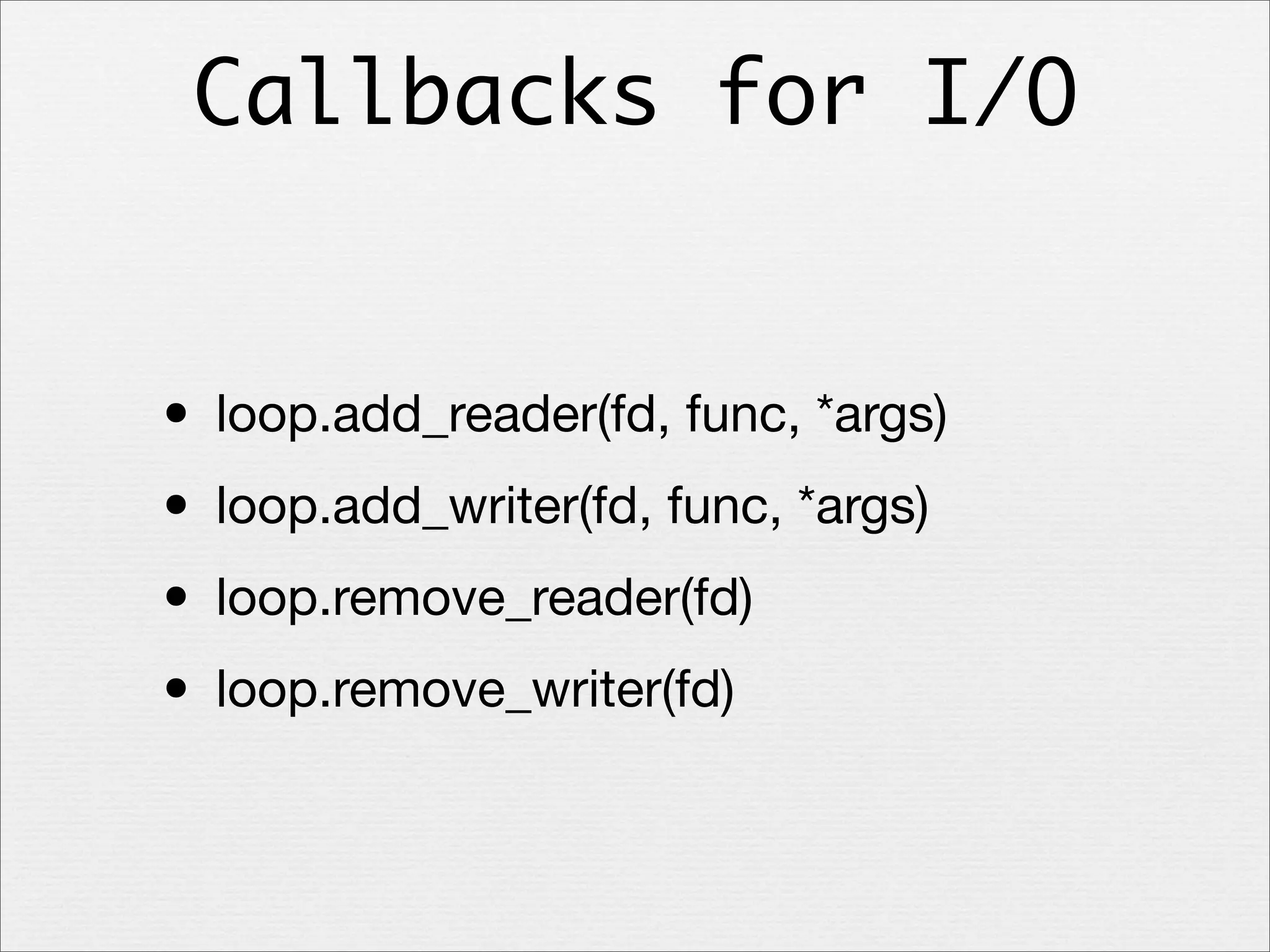 Callbacks for I/O

• loop.add_reader(fd, func, *args)
• loop.add_writer(fd, func, *args)
• loop.remove_reader(fd)
• loop.remove_writer(fd)

 