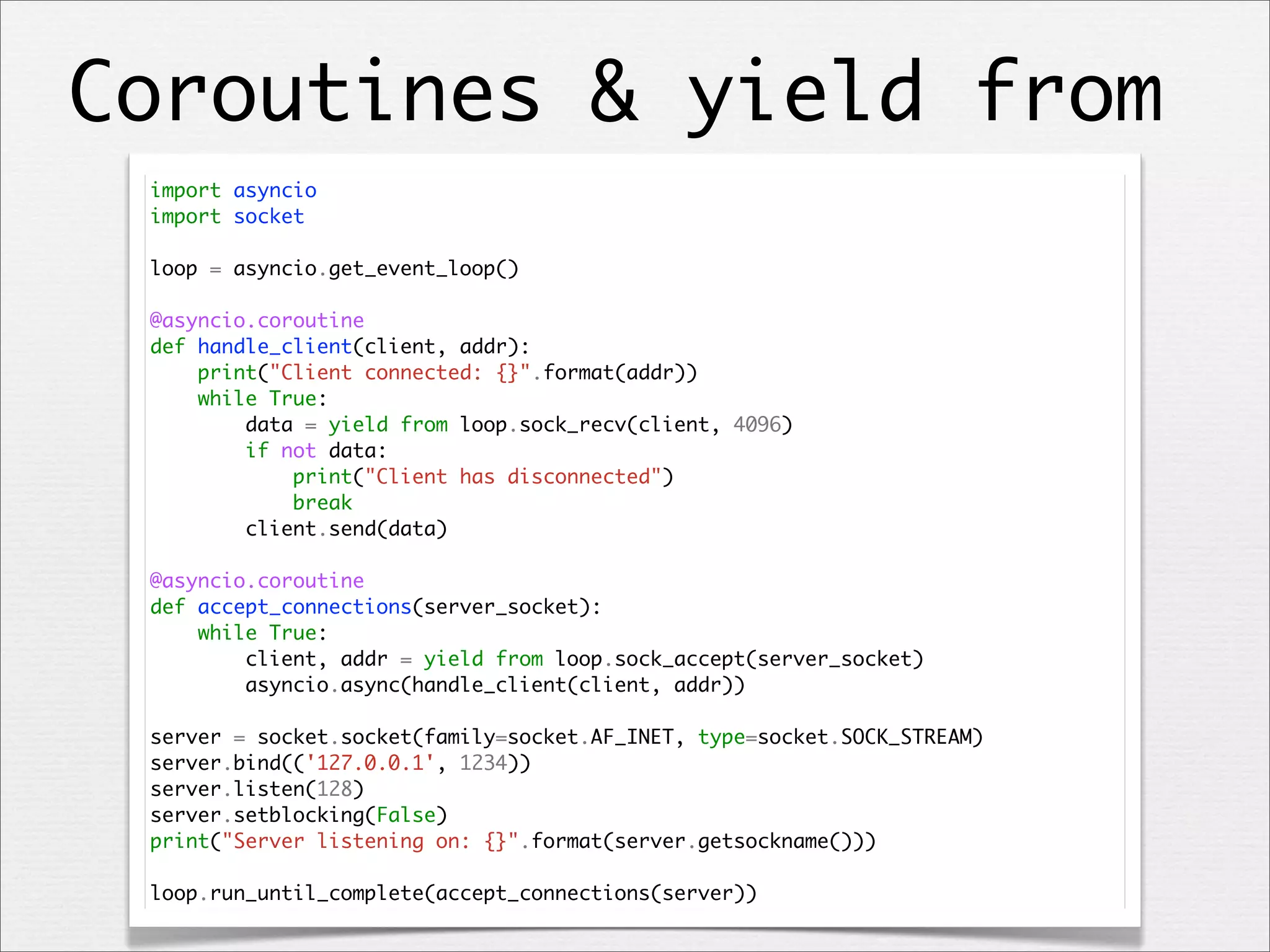 Coroutines & yield from
import asyncio
import socket
loop = asyncio.get_event_loop()
@asyncio.coroutine
def handle_client(client, addr):
print("Client connected: {}".format(addr))
while True:
data = yield from loop.sock_recv(client, 4096)
if not data:
print("Client has disconnected")
break
client.send(data)
@asyncio.coroutine
def accept_connections(server_socket):
while True:
client, addr = yield from loop.sock_accept(server_socket)
asyncio.async(handle_client(client, addr))
server = socket.socket(family=socket.AF_INET, type=socket.SOCK_STREAM)
server.bind(('127.0.0.1', 1234))
server.listen(128)
server.setblocking(False)
print("Server listening on: {}".format(server.getsockname()))
loop.run_until_complete(accept_connections(server))

 