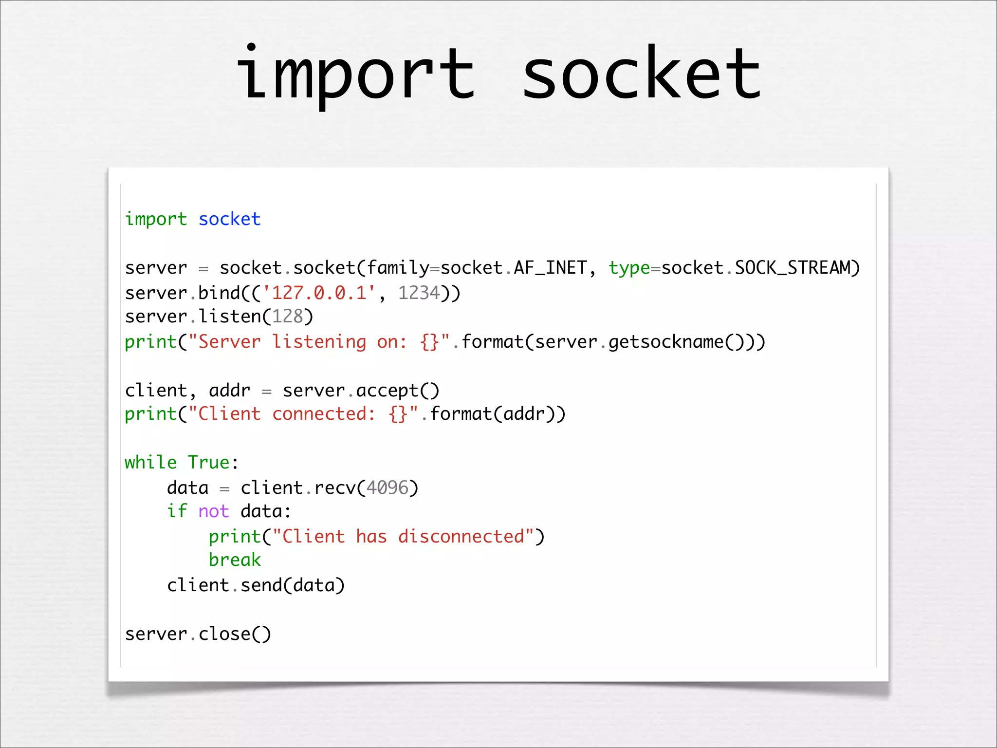 import socket
import socket
server = socket.socket(family=socket.AF_INET, type=socket.SOCK_STREAM)
server.bind(('127.0.0.1', 1234))
server.listen(128)
print("Server listening on: {}".format(server.getsockname()))
client, addr = server.accept()
print("Client connected: {}".format(addr))
while True:
data = client.recv(4096)
if not data:
print("Client has disconnected")
break
client.send(data)
server.close()

 