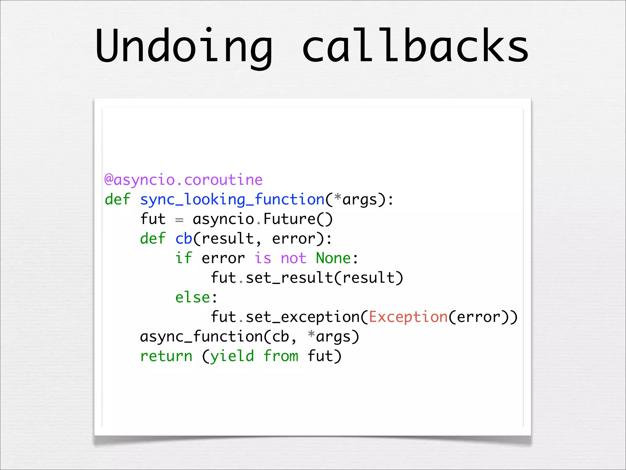 Undoing callbacks
@asyncio.coroutine
def sync_looking_function(*args):
fut = asyncio.Future()
def cb(result, error):
if error is not None:
fut.set_result(result)
else:
fut.set_exception(Exception(error))
async_function(cb, *args)
return (yield from fut)

 