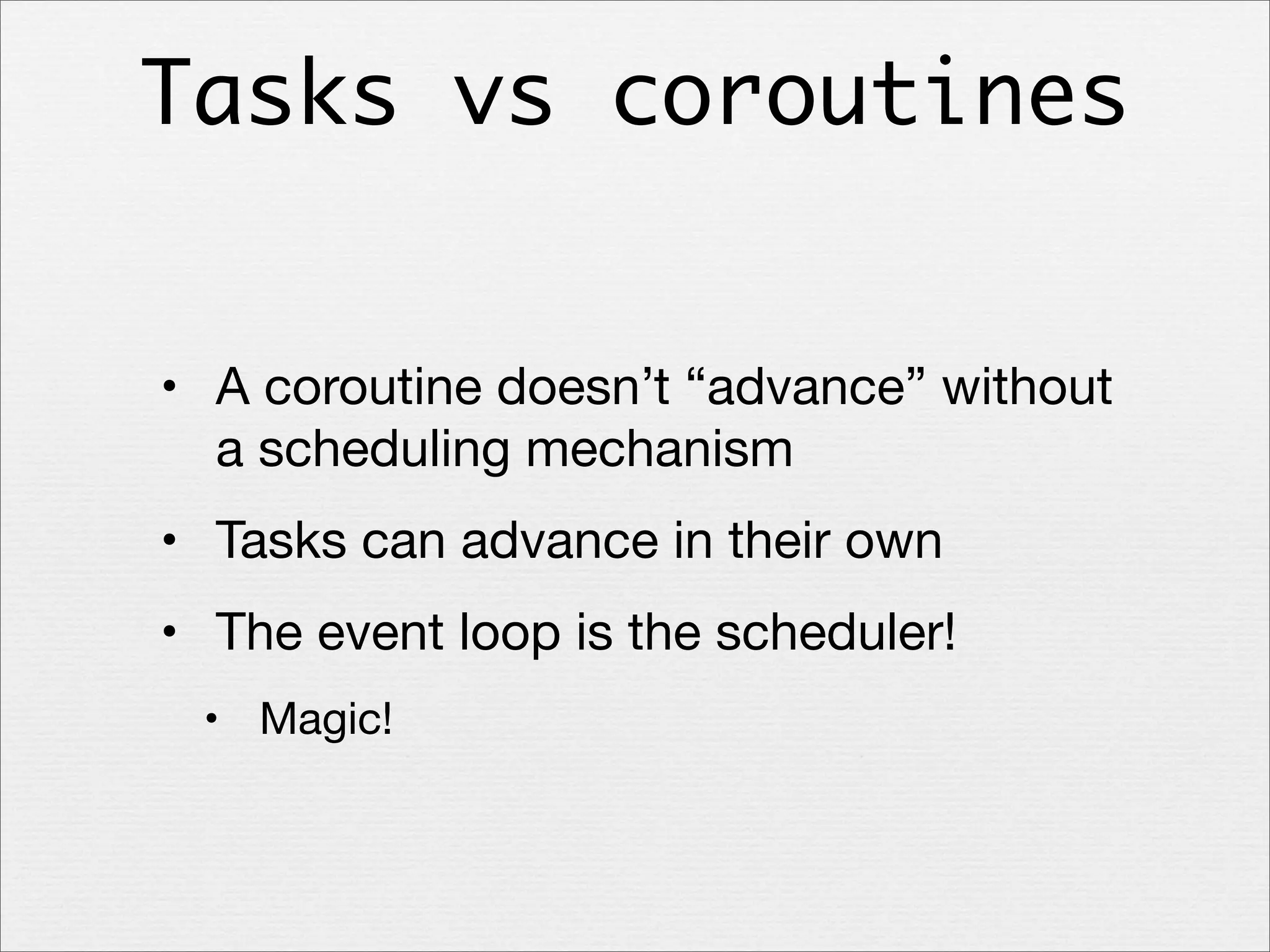 Tasks vs coroutines
• A coroutine doesn’t “advance” without
a scheduling mechanism
• Tasks can advance in their own
• The event loop is the scheduler!
• Magic!

 