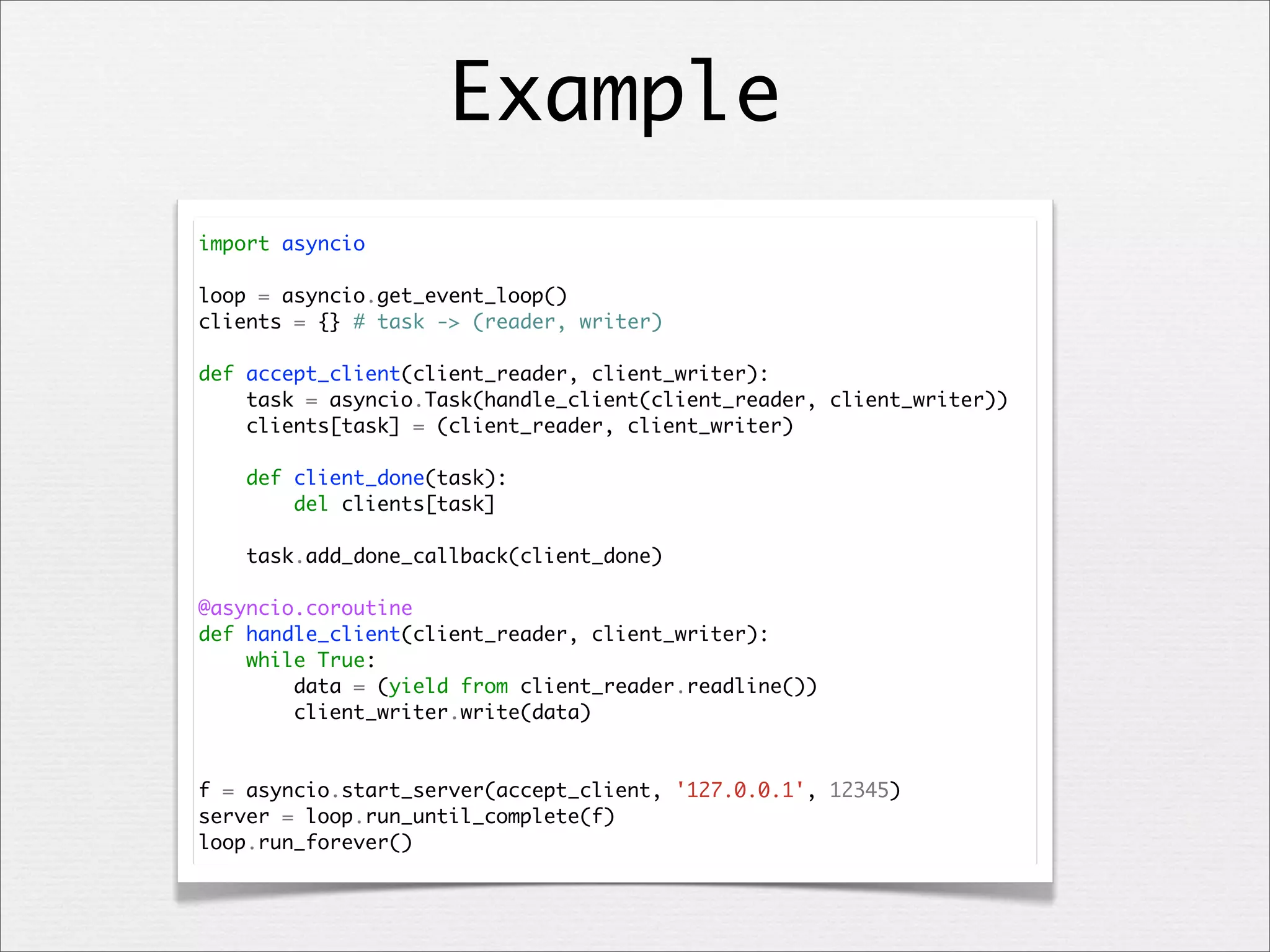 Example
import asyncio
loop = asyncio.get_event_loop()
clients = {} # task -> (reader, writer)
def accept_client(client_reader, client_writer):
task = asyncio.Task(handle_client(client_reader, client_writer))
clients[task] = (client_reader, client_writer)
def client_done(task):
del clients[task]
task.add_done_callback(client_done)
@asyncio.coroutine
def handle_client(client_reader, client_writer):
while True:
data = (yield from client_reader.readline())
client_writer.write(data)

f = asyncio.start_server(accept_client, '127.0.0.1', 12345)
server = loop.run_until_complete(f)
loop.run_forever()

 