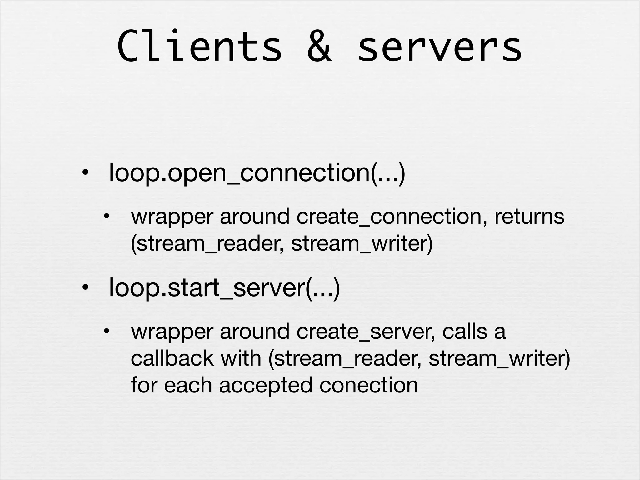 Clients & servers
• loop.open_connection(...)
• wrapper around create_connection, returns
(stream_reader, stream_writer)

• loop.start_server(...)
• wrapper around create_server, calls a
callback with (stream_reader, stream_writer)
for each accepted conection

 