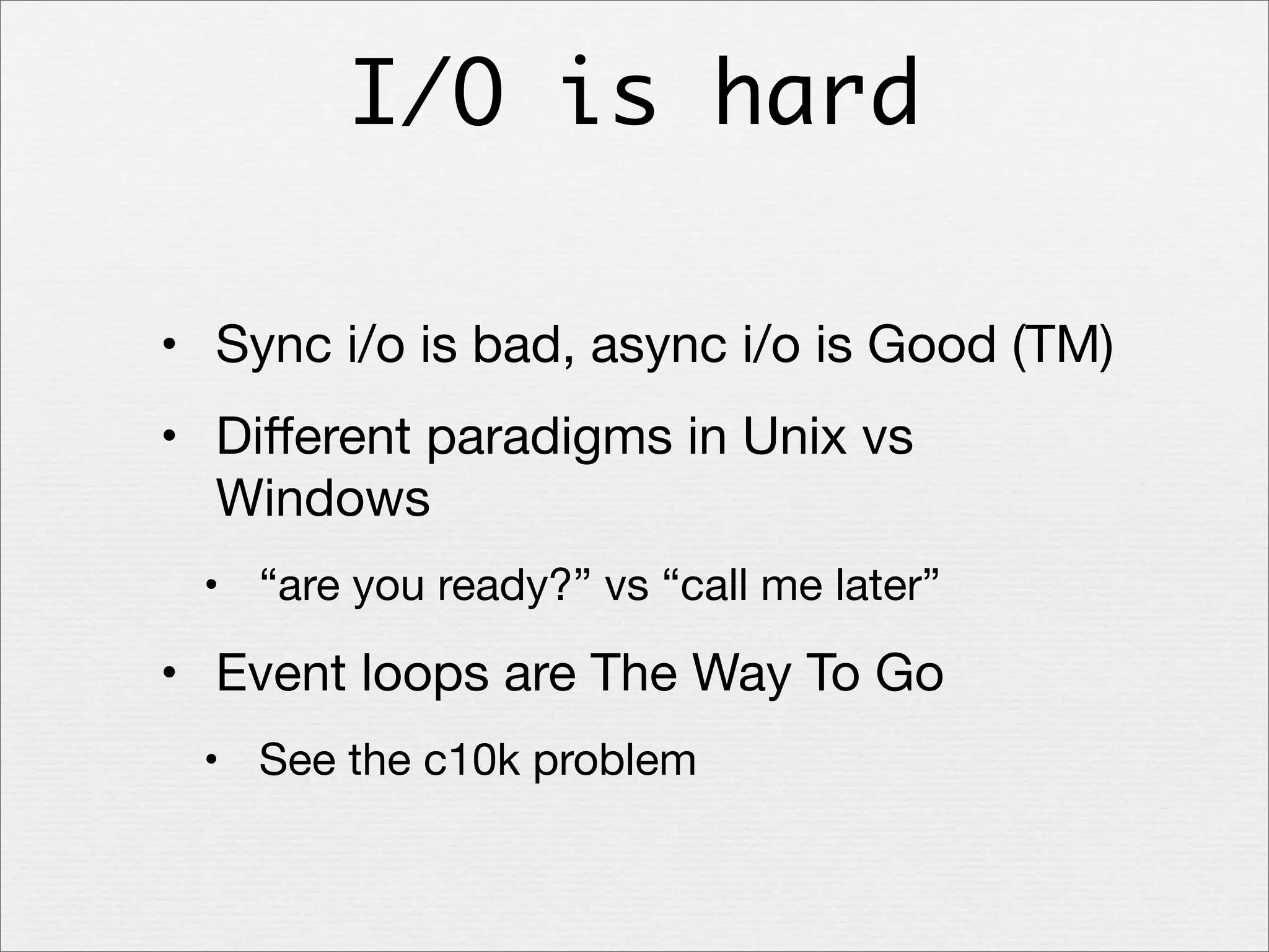 I/O is hard
• Sync i/o is bad, async i/o is Good (TM)
• Diﬀerent paradigms in Unix vs
Windows
• “are you ready?” vs “call me later”

• Event loops are The Way To Go
• See the c10k problem

 