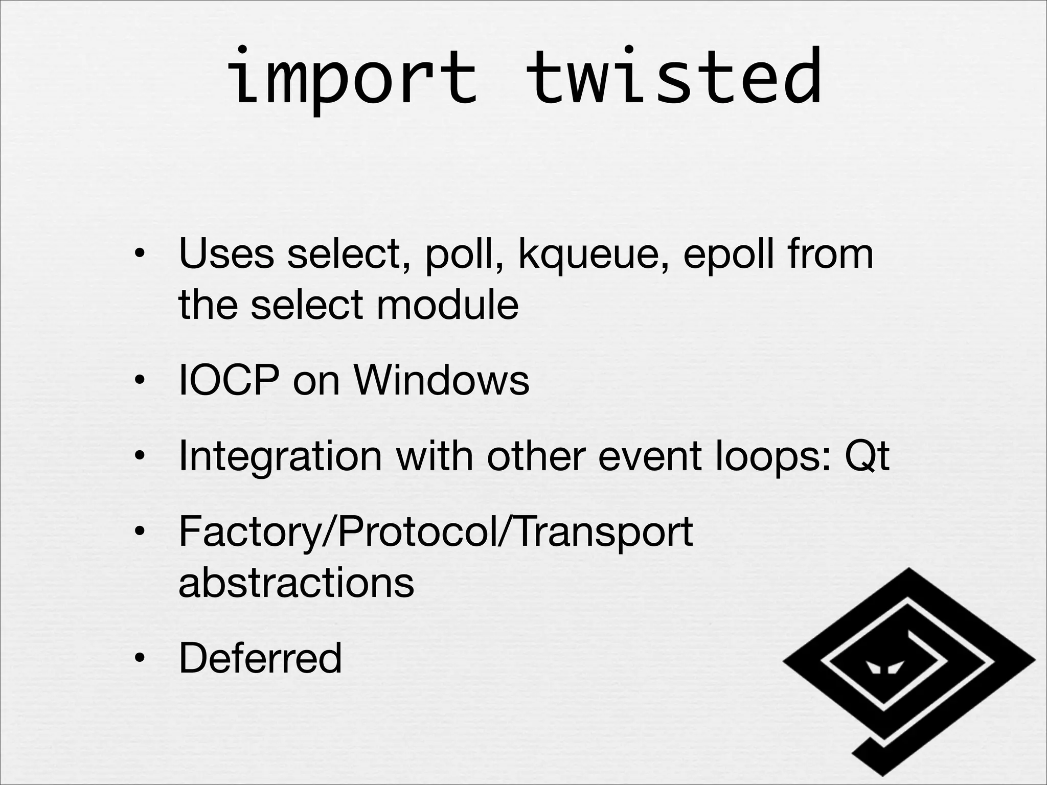 import twisted
• Uses select, poll, kqueue, epoll from
the select module
• IOCP on Windows
• Integration with other event loops: Qt
• Factory/Protocol/Transport
abstractions
• Deferred

 