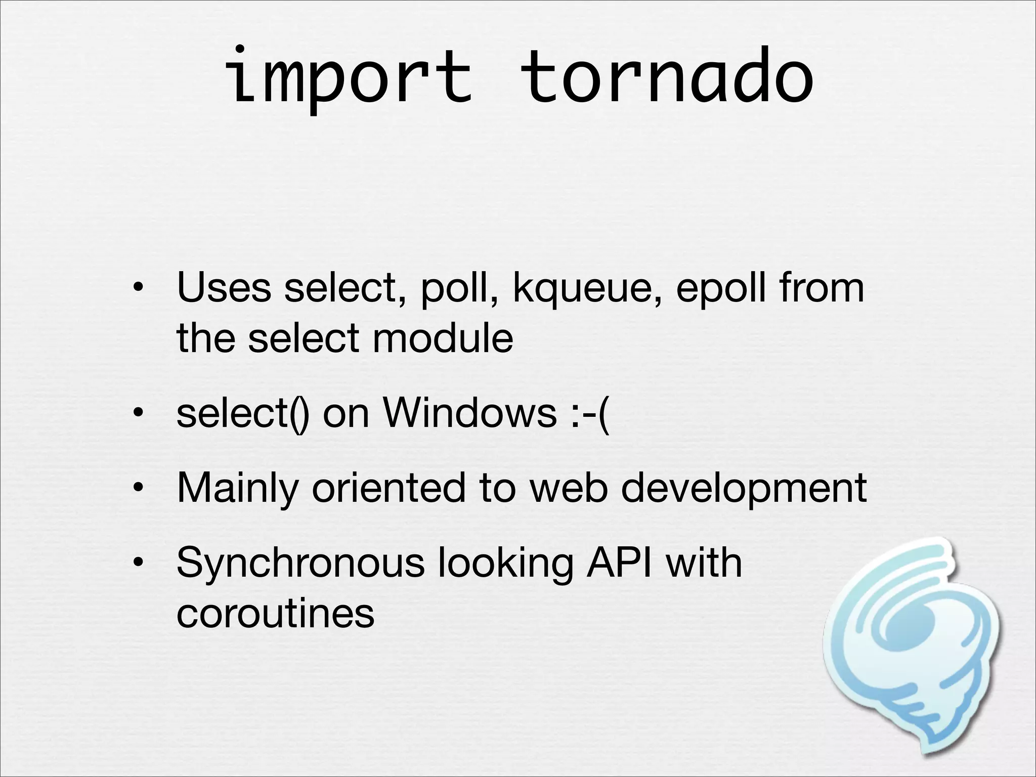 import tornado
• Uses select, poll, kqueue, epoll from
the select module
• select() on Windows :-(
• Mainly oriented to web development
• Synchronous looking API with
coroutines

 