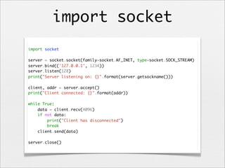 import socket
import socket
server = socket.socket(family=socket.AF_INET, type=socket.SOCK_STREAM)
server.bind(('127.0.0.1', 1234))
server.listen(128)
print("Server listening on: {}".format(server.getsockname()))
client, addr = server.accept()
print("Client connected: {}".format(addr))
while True:
data = client.recv(4096)
if not data:
print("Client has disconnected")
break
client.send(data)
server.close()

 