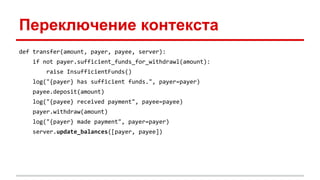 Переключение контекста
def transfer(amount, payer, payee, server):
if not payer.sufficient_funds_for_withdrawl(amount):
raise InsufficientFunds()
log("{payer} has sufficient funds.", payer=payer)
payee.deposit(amount)
log("{payee} received payment", payee=payee)
payer.withdraw(amount)
log("{payer} made payment", payer=payer)
server.update_balances([payer, payee])
 