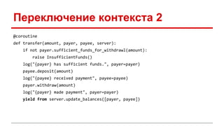 Переключение контекста 2
@coroutine
def transfer(amount, payer, payee, server):
if not payer.sufficient_funds_for_withdrawl(amount):
raise InsufficientFunds()
log("{payer} has sufficient funds.", payer=payer)
payee.deposit(amount)
log("{payee} received payment", payee=payee)
payer.withdraw(amount)
log("{payer} made payment", payer=payer)
yield from server.update_balances([payer, payee])
 