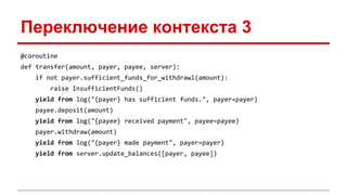 Переключение контекста 3
@coroutine
def transfer(amount, payer, payee, server):
if not payer.sufficient_funds_for_withdrawl(amount):
raise InsufficientFunds()
yield from log("{payer} has sufficient funds.", payer=payer)
payee.deposit(amount)
yield from log("{payee} received payment", payee=payee)
payer.withdraw(amount)
yield from log("{payer} made payment", payer=payer)
yield from server.update_balances([payer, payee])
 