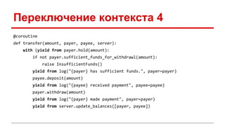 Переключение контекста 4
@coroutine
def transfer(amount, payer, payee, server):
with (yield from payer.hold(amount):
if not payer.sufficient_funds_for_withdrawl(amount):
raise InsufficientFunds()
yield from log("{payer} has sufficient funds.", payer=payer)
payee.deposit(amount)
yield from log("{payee} received payment", payee=payee)
payer.withdraw(amount)
yield from log("{payer} made payment", payer=payer)
yield from server.update_balances([payer, payee])
 