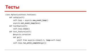 Тесты
class MyTest(unittest.TestCase):
def setUp(self):
self.loop = asyncio.new_event_loop()
asyncio.set_event_loop(None)
def tearDown(self):
self.loop.close()
def test_feature(self):
@asyncio.coroutine
def go():
yielf from asyncio.sleep(1.5, loop=self.loop)
self.loop.run_until_complete(go())
 