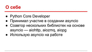 О себе
● Python Core Developer
● Принимал участие в создании asyncio
● Соавтор нескольких библиотек на основе
asyncio — aiohttp, aiozmq, aiopg
● Использую asyncio на работе
 