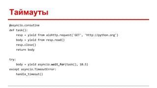 Таймауты
@asyncio.coroutine
def task():
resp = yield from aiohttp.request('GET', 'http://python.org')
body = yield from resp.read()
resp.close()
return body
try:
body = yield asyncio.wait_for(task(), 10.5)
except asyncio.TimeoutError:
handle_timeout()
 
