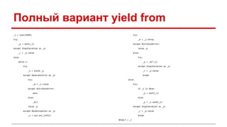 Полный вариант yield from
_i = iter(EXPR)
try:
_y = next(_i)
except StopIteration as _e:
_r = _e.value
else:
while 1:
try:
_s = yield _y
except GeneratorExit as _e:
try:
_m = _i.close
except AttributeError:
pass
else:
_m()
raise _e
except BaseException as _e:
_x = sys.exc_info()
try:
_m = _i.throw
except AttributeError:
raise _e
else:
try:
_y = _m(*_x)
except StopIteration as _e:
_r = _e.value
break
else:
try:
if _s is None:
_y = next(_i)
else:
_y = _i.send(_s)
except StopIteration as _e:
_r = _e.value
break
RESULT = _r
 