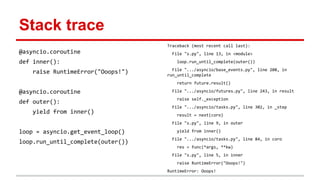 Stack trace
@asyncio.coroutine
def inner():
raise RuntimeError("Ooops!")
@asyncio.coroutine
def outer():
yield from inner()
loop = asyncio.get_event_loop()
loop.run_until_complete(outer())
Traceback (most recent call last):
File "s.py", line 13, in <module>
loop.run_until_complete(outer())
File ".../asyncio/base_events.py", line 208, in
run_until_complete
return future.result()
File ".../asyncio/futures.py", line 243, in result
raise self._exception
File ".../asyncio/tasks.py", line 302, in _step
result = next(coro)
File "s.py", line 9, in outer
yield from inner()
File ".../asyncio/tasks.py", line 84, in coro
res = func(*args, **kw)
File "s.py", line 5, in inner
raise RuntimeError("Ooops!")
RuntimeError: Ooops!
 