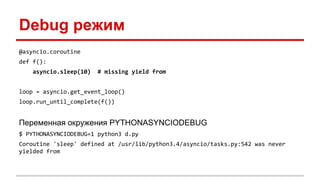 Debug режим
@asyncio.coroutine
def f():
asyncio.sleep(10) # missing yield from
loop = asyncio.get_event_loop()
loop.run_until_complete(f())
Переменная окружения PYTHONASYNCIODEBUG
$ PYTHONASYNCIODEBUG=1 python3 d.py
Coroutine 'sleep' defined at /usr/lib/python3.4/asyncio/tasks.py:542 was never
yielded from
 