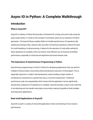 Async IO in Python: A Complete Walkthrough
Introduction
What is AsyncIO?
AsyncIO is a library in Python that provides a framework for writing concurrent code using the
async/await syntax. It is built on the concept of coroutines, which are an extension of Python
generators. The AsyncIO library enables Python to handle asynchronous I/O operations like
reading and writing to files, network calls, and other I/O-intensive operations without the need
for multi-threading or multi-processing. It allows for the execution of code while waiting for
these operations to complete, which can lead to more efficient use of resources and better
performance, especially in I/O-bound and high-level structured network code.
The Importance of Asynchronous Programming in Python
Asynchronous programming is critical in Python for developing applications that can perform
multiple I/O-bound tasks concurrently without blocking the execution of the program. This is
especially important in modern web development, where handling a large number of
simultaneous connections in a performant way is a common requirement. Traditional
synchronous code runs sequentially, which means that the application can be significantly
slowed down waiting for I/O operations to complete. AsyncIO provides a way to write code that
is non-blocking and can handle many tasks concurrently, making it possible to build scalable
and responsive applications.
Real-world Applications of AsyncIO
AsyncIO is used in a variety of real-world applications where non-blocking I/O can improve
performance:
 