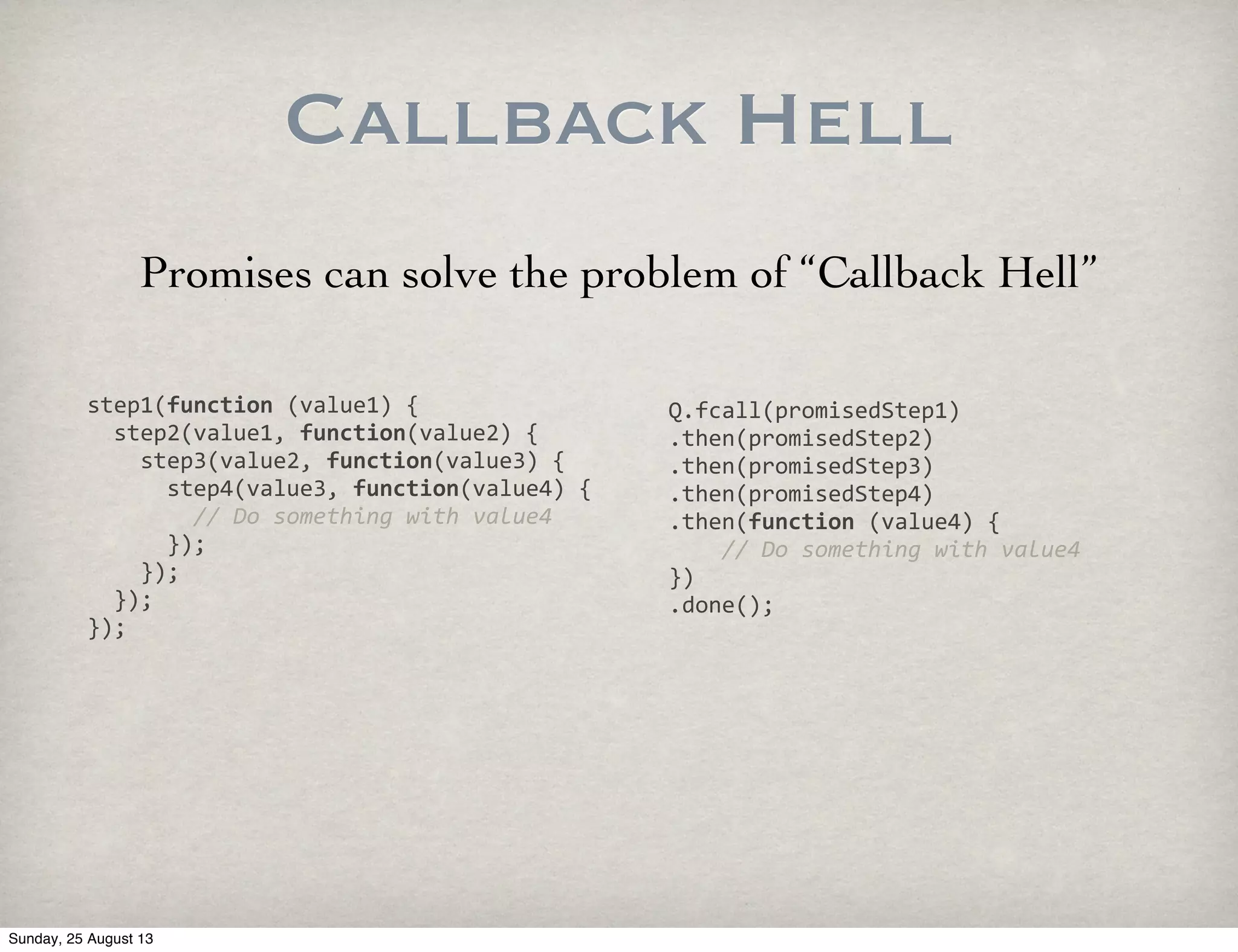 Callback Hell
step1(function	
  (value1)	
  {
	
  	
  step2(value1,	
  function(value2)	
  {
	
  	
  	
  	
  step3(value2,	
  function(value3)	
  {
	
  	
  	
  	
  	
  	
  step4(value3,	
  function(value4)	
  {
	
  	
  	
  	
  	
  	
  	
  	
  //	
  Do	
  something	
  with	
  value4
	
  	
  	
  	
  	
  	
  });
	
  	
  	
  	
  });
	
  	
  });
});
Q.fcall(promisedStep1)
.then(promisedStep2)
.then(promisedStep3)
.then(promisedStep4)
.then(function	
  (value4)	
  {
	
  	
  	
  	
  //	
  Do	
  something	
  with	
  value4
})
.done();
Promises can solve the problem of “Callback Hell”
Sunday, 25 August 13
 