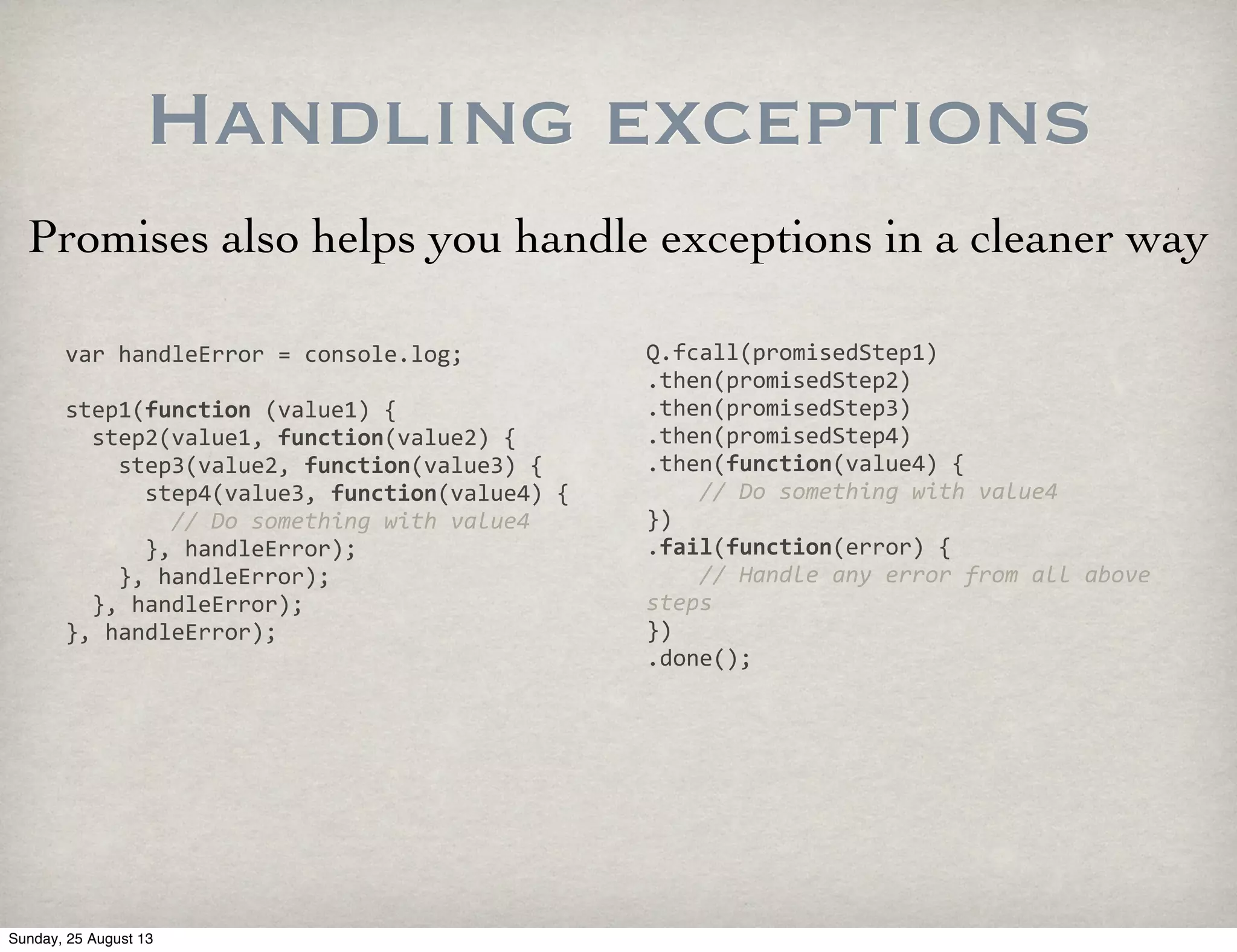 Handling exceptions
Promises also helps you handle exceptions in a cleaner way
var	
  handleError	
  =	
  console.log;
step1(function	
  (value1)	
  {
	
  	
  step2(value1,	
  function(value2)	
  {
	
  	
  	
  	
  step3(value2,	
  function(value3)	
  {
	
  	
  	
  	
  	
  	
  step4(value3,	
  function(value4)	
  {
	
  	
  	
  	
  	
  	
  	
  	
  //	
  Do	
  something	
  with	
  value4
	
  	
  	
  	
  	
  	
  },	
  handleError);
	
  	
  	
  	
  },	
  handleError);
	
  	
  },	
  handleError);
},	
  handleError);
Q.fcall(promisedStep1)
.then(promisedStep2)
.then(promisedStep3)
.then(promisedStep4)
.then(function(value4)	
  {
	
  	
  	
  	
  //	
  Do	
  something	
  with	
  value4
})
.fail(function(error)	
  {
	
  	
  	
  	
  //	
  Handle	
  any	
  error	
  from	
  all	
  above	
  
steps
})
.done();
Sunday, 25 August 13
 
