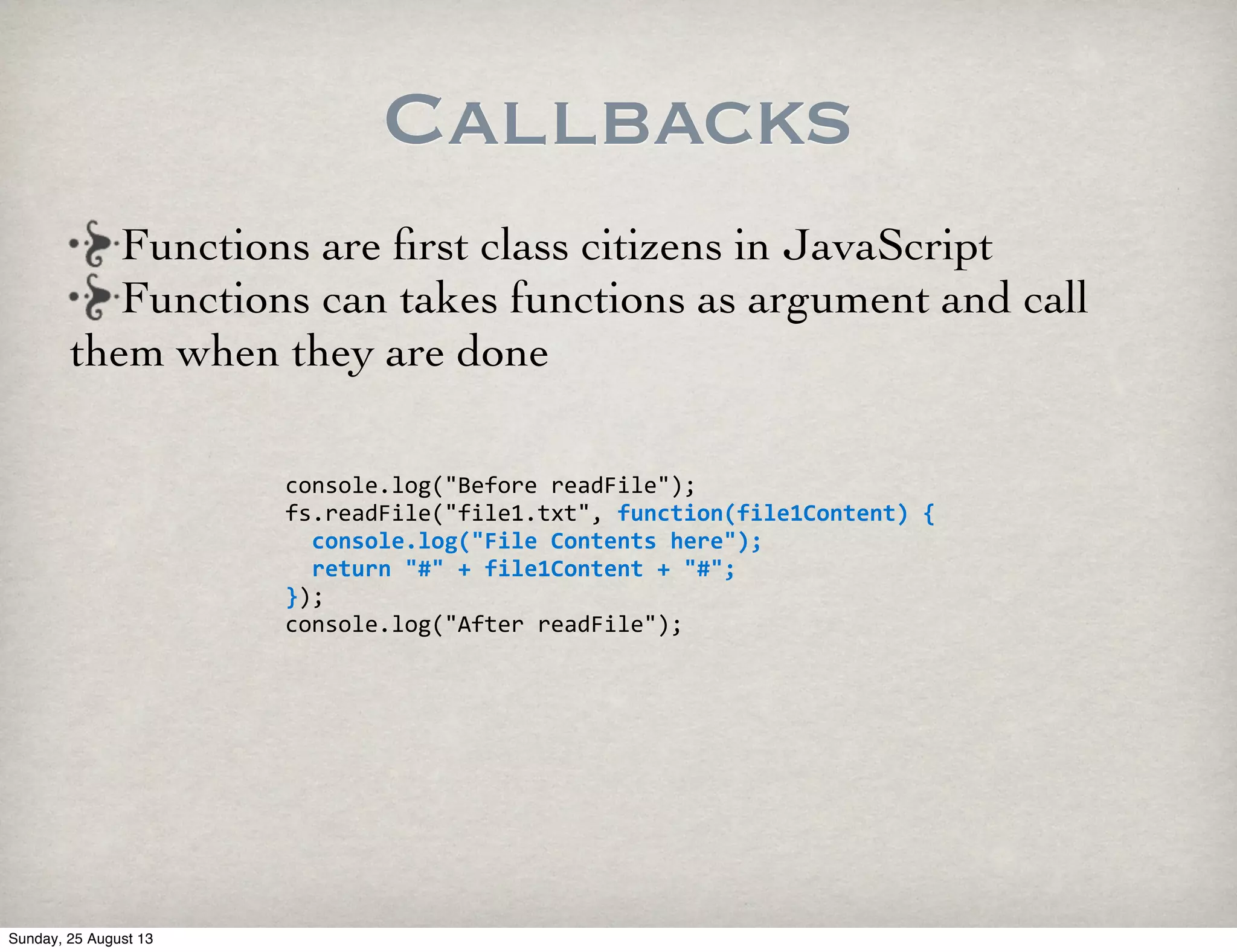 Callbacks
console.log("Before	
  readFile");
fs.readFile("file1.txt",	
  function(file1Content)	
  {
	
  	
  console.log("File	
  Contents	
  here");
	
  	
  return	
  "#"	
  +	
  file1Content	
  +	
  "#";
});
console.log("After	
  readFile");
Functions are ﬁrst class citizens in JavaScript
Functions can takes functions as argument and call
them when they are done
Sunday, 25 August 13
 