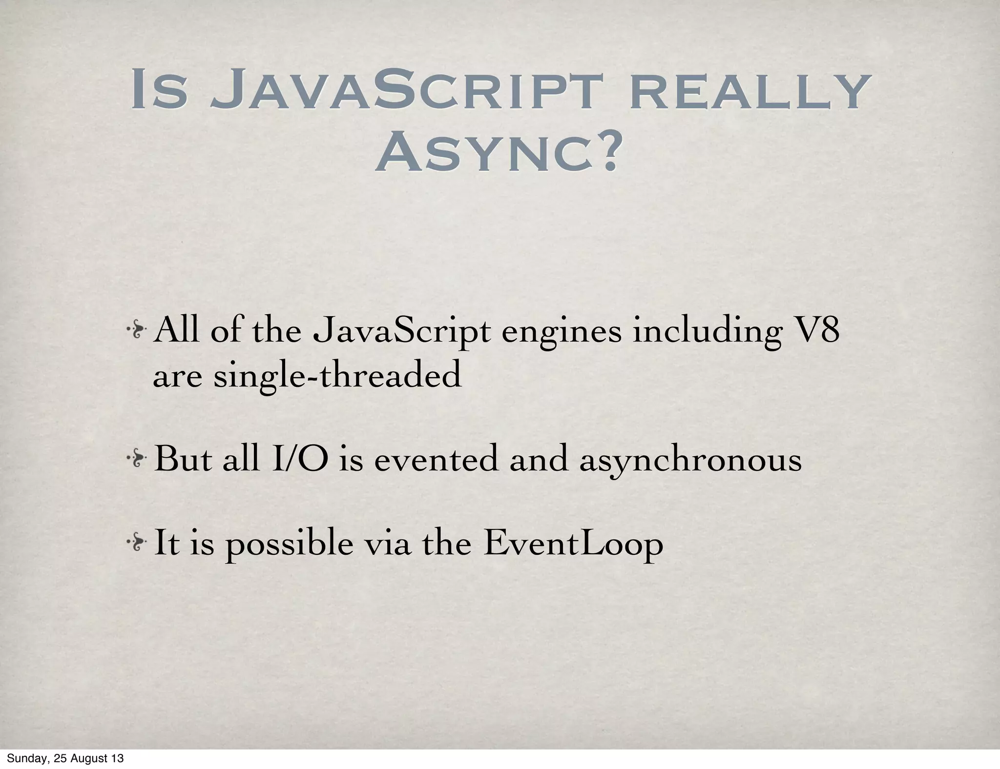 Is JavaScript really
Async?
All of the JavaScript engines including V8
are single-threaded
But all I/O is evented and asynchronous
It is possible via the EventLoop
Sunday, 25 August 13
 