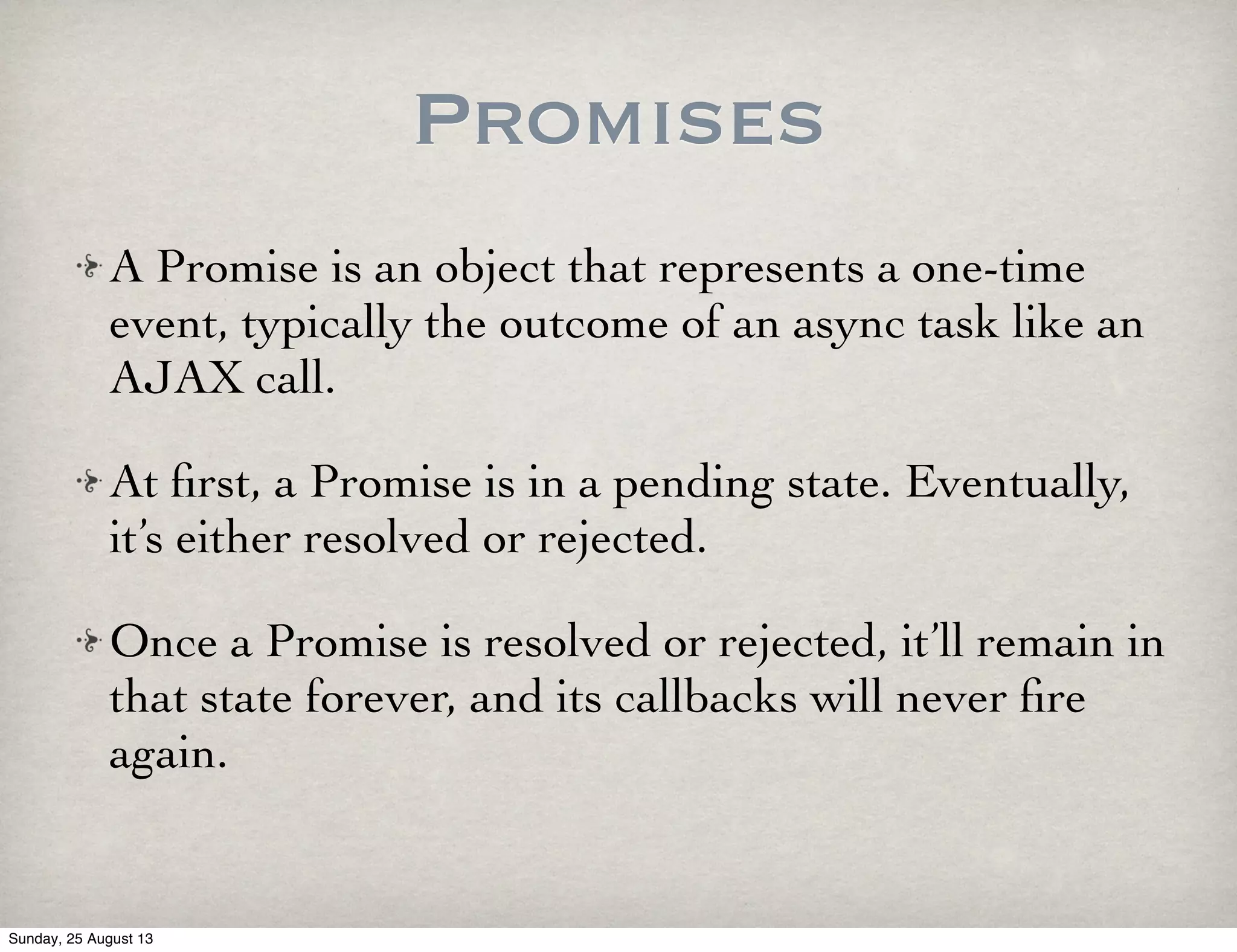 Promises
A Promise is an object that represents a one-time
event, typically the outcome of an async task like an
AJAX call.
At ﬁrst, a Promise is in a pending state. Eventually,
it’s either resolved or rejected.
Once a Promise is resolved or rejected, it’ll remain in
that state forever, and its callbacks will never ﬁre
again.
Sunday, 25 August 13
 